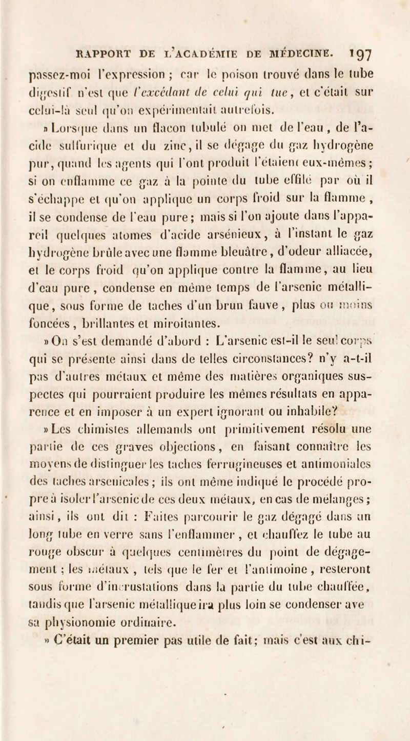 pnsscz-moi l’expression ; car le poison irouvé dans le liibe dijfeslif n'esl c|ue l’cxcédnnt de celui qui lue, el c’clail sur celui-là seul (pi’oii experinienlail auliel'ois. nLors<|nc dans un flacon lubulé on met de l’eau , de l’a¬ cide suiruri(|ue el du zinc, il se d(‘{{a{To du {jaz liydro{}ène pur,(iuand Icsafjents qui l’ont produit l’élaieiK eux-uiémes ; si on enflamme ce {jaz à la |)ointe du tube effià; par où il s’échappe el (lu’on appli(|uc un corps froid sur la flamme , il se condense de l'eau pure; mais si l’on ajoute daris l’appa¬ reil quelques atomes d’acide arsénieux, à l’instant le gaz hydrogène brûle avec une flamme bleuâtre, d’odeur alliacée, et le corps fi'oid qu’on applique contre la flamme, au lieu d’eau pure , condense en même temps de l’arsenic métalli¬ que, sous forme de taches d’un brun fauve, plus ou îooins foncées, biàllantes el miroitantes. ))On s’est demandé d’abord : L’arsenic est-il le seul corps qui se présente ainsi dans de telles circonstances? n’y a-t-il pas d’autres inolaux et même des matières organiques sus¬ pectes qui pourraient produire les mêmes résultats en appa¬ rence et en imposer à un expert ignorant ou inhabile? «Les chimistes allemands ont primitivement résolu une partie de cos graves objections, eu faisant connaître les moyens de distinguer les taches l’erriqpneuses et antimoniales des taches arsenicales ; ils ont même indi(|né le procédé pro¬ pre à isoler l’arsenic de ces deux métaux, en cas de mélangés; ainsi, ils ont dit : Faites parcourir le gaz dégagé dans un long tube en verre sans l’enflammer , el chauffez le tube au rouge obscur à quelques centimètres du point de dégage¬ ment ; les métaux , tels (|ue le fer et l’antimoine, resteront sous forme d’inrrustalions dans la partie du tube chaul'I’ée, tandis (|ue l’arsenic métal!i(|ueira plus loin se condenser ave sa physionomie ordinaire. » C’était un premier pas utile de fait; mais c’est aux chi-