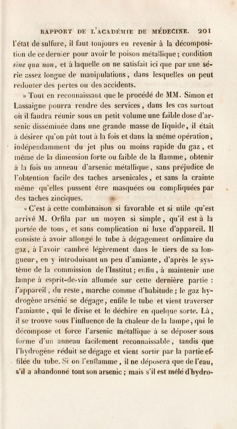 l’ciat de sulfure, il faut loujours en revenir à la décomposi¬ tion de ce dernier pour avoir le poison métallique; condition sine (jiia non. et à laquelle on ne satisfait ici que par une sé¬ rie assez lonjjue de manipulations, dans lesquelles on peut l edouier des pertes ou des accidents. » 'J’out en reconnaissant que le procédé de MM. Simon et Lassai{;ne pourra rendre des services, dans les cas surtout où il faudra réunir sous un petit volume une faible dose d’ar¬ senic disséminée dans une grande masse de liquide, il était à désirer qu’on put tout à la fois et dans la même opération, indépendamment du jet plus ou moins rapide du gaz , et même de ki dimension forte ou faible de la flamme, obtenir à la fois un anneau d’arsenic métallique, sans préjudice de l’obtention facile des taches arsenicales, et sans la crainte même qu’elles pussent être masquées ou compliquées par des taches zinciques. » C’est à cette combinaison si favorable et si utile qu’est arrivé M. Orfila par un moyen si simple , qu’il est à la portée de tous, et sans complication ni luxe d’appareil. 11 consiste à avoir allongé le tube à dégagement ordinaire du gaz, à l’avoii- cambré légèrement dans le tiers de sa lon¬ gueur, en y introduisant un peu d’amiante, d’après le sys¬ tème de lu commission de l’Institut; enlin , à maintenir une lampe à esprit-de-vin allumée sur cette dernière partie : l’appareil, du reste, marche comme d’habitude; le gaz hy¬ drogène arsénié se dégage, enfile le tube et vient traverser l’amiante, qui le divise et le déchire en quelque sorte. Là, il se trouve sous l’influence de la chaleur de la lampe, qui le décompose et force l’arsenic métallique à se déposer sous forme d’un anneau facilement reconnaissable, tandis que l’hydrogène réduit se dégage et vient sortir jtar la partie ef¬ filée du tube. Si on l’enllamme, il ne déposera que de l’eau, s’il a abandonné tout son arsenic; mais s’il est mêléd’hydro-