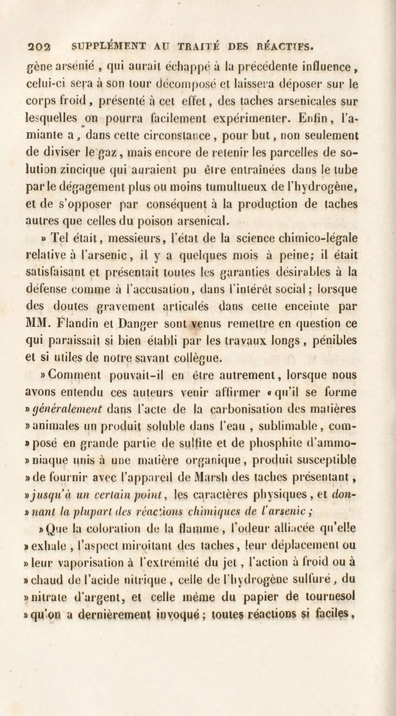 gène ai'sénié , qui aurait échappé à la précédente influence, celui-ci sera à son tour déconiposé et laissei a déposer sur le corps froid, présenté à cet effet, des taches arsenicales sur lesquelles on pourra facilement expérimenter. Enfin, l’a¬ miante a, dans celte circonstance, pour but, non seulement de diviser le gaz, mais encore de retenir les parcelles de so¬ lution zincique qui auraient pu être entraînées dans le tube parle dégagement plus ou moins tumultueux de l’hydrogène, et de s’opposer par conséquent à la produpiion de taches autres que celles du poison arsenical. n Tel était, messieurs, l’état de la science chimico-légale relative à l’arsenic, il y a quelques mois à peine; il était satisfaisant et présentait toutes les garanties désirables à la défense comme à l’accusation, dans l’intérêt social ; lorsque des doutes gravement articulés dans celle enceinte par MM. Flandin et Danger sont venus remettre en question ce qui paraissait si bien établi par les travaux longs, pénibles et si utiles de notre savant collègue. «Comment pouvait-il en être autrement, lorsque nous avons entendu ces auteurs venir aflirmer «qu’il se forme y> généralement dùnsi l’acte de la carbonisation des matières «animales un produit soluble dans l’eau , sublimable, com- «posé en grande partie de suKiie et de phosphiie d’ammo- «niaque unis à une matière organique, produit susceptible «de fournir avec l’appared de Marsh des taches présentant, » jusqu’à un certain poini, les caractères physiques , et clon- » nant la phiparl des réactions cliimiques de l’arsenic ; «Que la coloration de la flamme, l’odeur alliacée qit’eüe «exhale , l’aspect miroitant des taches, leur déplacement ou » leur vaporisation à l’exlrémilé du jet, l’action à Iroid ou à «chaud de l’acide nitrique, celle de l’hydrogène sulfuré, du «nitrate d’argent, et celle même du papier de tournesol «qu’on a dernièrement inyoqué; toutes réactions si faciles,