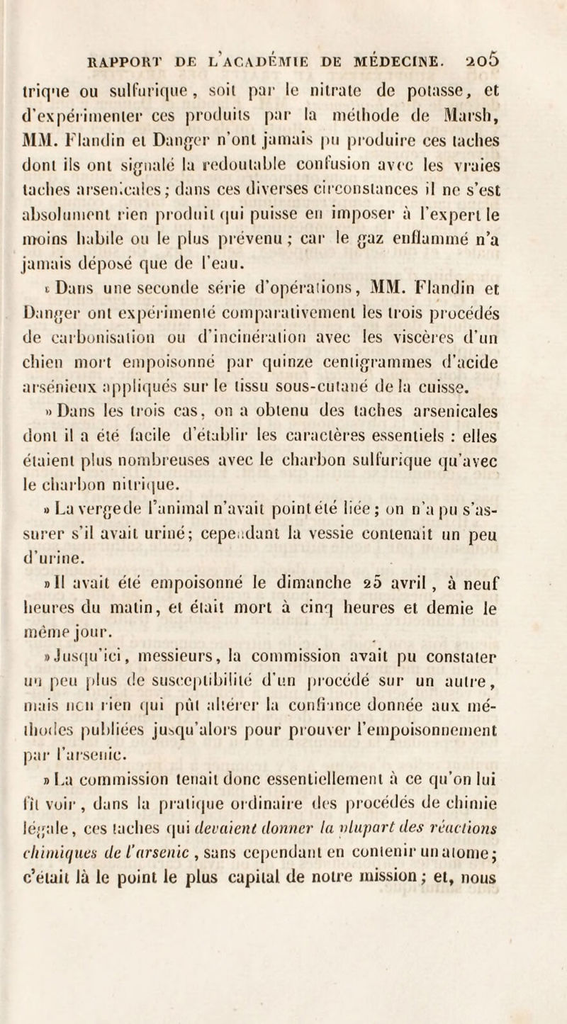 triq'ie ou sulfurique, soii par le nitrate de potasse, et d’expérimenter ces produits par la méthode de Marsh, MM. Flaiidin et Danger n’ont jamais pu produire ces taches dont ils ont signalé la laMoutable confusion avec les vraies taches arsenicales; dans ces diverses circonstances il ne s’est absolument rien produit (|ui puisse eu imposer à l’expert le moins habile ou le plus prévenu ; car le gaz eiiHammé n’a jamais déposé que de l’eau. t Dans une seconde série d’opérations, MM. Flandin et Danger ont expérimenté comparativement les trois pi océdés de carbonisation ou d’incinération avec les viscères d’un chien moi t empoisonné par quinze centigrammes d’acide arsénieux appliqués sur le tissu sous-cutané delà cuisse. «Dans les trois cas, on a obtenu des taches arsenicales dont il a été facile d’établir les caractères essentiels : elles étaient plus nombreuses avec le charbon sulfurique qu’avec le charbon nitriijue. » La vergede l’animal n’avait point été liée ; on n’a pu s’as¬ surer s’il avait uriné; cepeadant la vessie contenait un peu d’urine. »ll avait été empoisonné le dimanche 20 avril , à neuf heures du matin, et était mort à cinq heures et demie le même jour. «Jusqu’ici, messieurs, la commission avait pu constater un peu plus de sus(tepldjilité d’un procédé sur un autre, mais lien rien (jui pùl altérer la confiince donnée aux mé¬ thodes publiées ju>>qu’alors pour prouver l’empoisonnement par l’arsenic. » La commission tenait donc essentiellement à ce qu’on lui fit voir, dans la pratique ordinaire des procédés de chimie légale, ces taches (|ui devaient donner la vlupart des réactions cliinii(iues de l’arsenic , stina cependant en contenir unalome; c’était là le point le plus capital de notre mission ; et, nous
