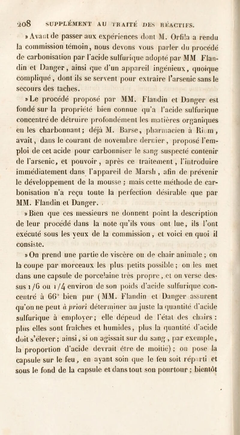 » Avant (le passer aux expériences dont M. Orfüa a rendu la commission témoin, nous devons vous parler du procédé de carbonisation par l’acide sulCuritiuc adopté par MM Flan- din et Danger, ainsi cjue d’un appareil ingénieux, quoique compliqué, dont ils se servent pour extraire l’arsenic sans le secours des taches. »Le procédé proposé par MM. Flandin et Danger est fondé sur la propriété bien connue qu’a l’acide sulfurique concentré de détruire profondément les matières organiques en les charbonnant; déjà 31. Barse, pliarmacien à Ri. rn, avait, dans le courant de novemfne dernier, proposé l’em¬ ploi de cet acide pour carbonniser le sang suspecté contenir de l’arsenic, et pouvoir, après ce traitement, l’introduire immédiatement dans l’appareil de 3Iarsh , afin de prévenir le développement de la mousse ; mais cette méthode de car¬ bonisation n’a reçu toute la perfection désirable que par M3I. Flandin et Danger. »Bien que ces messieurs ne donnent point la description de leur procédé dans la note qu’ils vous ont lue, ils l’ont exécuté sous les yeux de la commission, et voici en quoi il consiste. »On prend une partie de viscère ou de chair animale ; on la coupe par morceaux les plus petits possil)le; on les met dans une capsule de porcelaine très propre, et on verse des¬ sus 1/G ou i/4 environ de son poids d’acide sulfuri(|ue con¬ centré à GG bien pur (3131. Flandin et Danger assurent qu’on ne peut à priori délerniiuer au juste hKiuantité d’acide sulfurique à employer; elle dépend de l’étal des clniirs : plus elles sont fraîches et humides, plus la quantité d’acide doit s’élever ; ainsi, si on agissait sur du sang , par exemple, la proportion d’acide devrait être de moitié) ; on pose la capsule sur le feu, en ayant soin que le feu soit réparti et sous le fond de la capsule et dans tout son pourtour ; bientôt