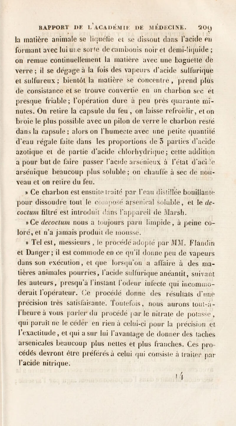 RAPPORT DK K'\CAI>KiMII. DE i\l KDEClNE. ’iOij la malièi’e animale se liqiiolic ei, se (Jissoul dans l’acide en foi manl avec lui une soi ie de caïubouis noir e( demi-li(iuide ; on remue conlinuellement la matière avec une baguette do verre; il se déjjage à la lois des vapeurs d’acide sulliirifiue et sulfureux ; bieniôl la matière se concentre, prend plus de consistance et se trouve convertie en un charbon sec et pres(]ue friable; l’opération dure à peu près (juarante mi¬ nutes. On retire la capsule du feu , on laisse refroidir, et on broie le plus possible avec un pilon de verre le charbon resté dans la capsule; alors on l’humecte avec une petite quantité d’eau légale faite dans les proportions de 3 parties d’acide azotique et de partie d’acide chlorhydri(jue ; cette addition a pour but de faire passer l’acide arsénieux à l’état d’acide arsénique beaucoup plus soluble; on chauffe à sec de nou¬ veau et on retire du feu. » Ce charbon est ensuite traité par l’eau distillée bouillante pour dissoudre tout le composii arsenical soluble, et le de- coclum filtré est introduit dans !’a|jpareii de Marsh. »Ce decocium nous a toujours paru limpide, à peine co¬ loré, et n’a jamais produit de mousse. 1) Tel est, messieurs, le procédé adoiiîé par MM. Flandin et Danger; il est commode en ce qu'il donne peu de vapeurs dans son exécution, et que lorsijii’on a affaire à des ma¬ tières animales pourries, l’acide sulfuri(|ue anéantit, suivant les auteurs, presqu’à l'instant Todenr infecte qui incommo¬ derait l’opérateur. Ce procédé donne des résultats d’une précision très satisiaisante. Toutefois, nous aurons lout-a- l'heureà vous parler du procédé jiar le nitrate de potasse, qui pai’aît ne le céder en rien a celui-ci pour la précision et l’exactitude, et (jui a sur lui l’avantage de donner des taches arsenicales beaucoup plus nettes et plus franches. Ces pro¬ cédés devront être prélérésà celui rpii consiste à traiter par l’ucide nitrique.