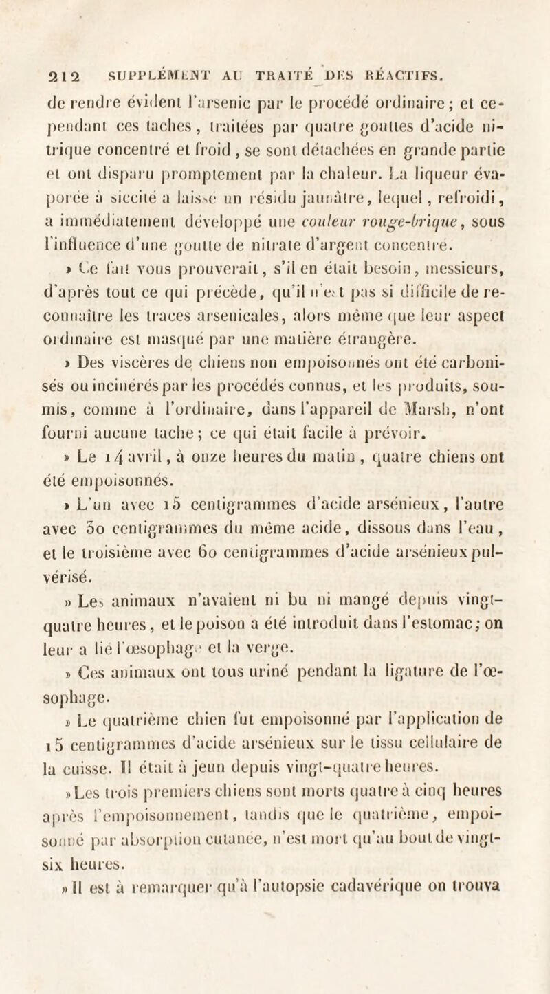 912 SUPPLlilVII'lNT AU TRAITÉJdKS RÉACTIFS, (le rendre évident l’nrsenic par le procédé oïdinaire; et ce- peiidani ces taches , traitées par (|uaire {jouttes d’acide ni- iritjue concentré et froid , se sont déiacliées en grande partie et ont disparu jiroinpteinent par la chaleur. La liqueur éva¬ porée à siccilé a lais^e un résidu jaunàlre, lecjuel, refroidi, a innnédiateinenl développé une couleur rouge-brique, sous rinlluence d’une goutte de nitrate d’argent concentre. » Ce l'ait vous prouverait, s’il en était besoin, messieurs, d’après tout ce qui précède, (|u’il u e;t pas si difficile de re- coniiaîti'e les traces arsenicales, alors même iiue leur aspect ordinaire est masipié par une matière étrangèie. » Des viscères de chiens non em|ioisoiinés ont été carboni¬ sés ou incinérés par les procédés connus, et les produits, sou¬ mis, comme à l’ordinaire, dans l’appareil de Marsh, n’ont fourni aucune tache; ce (jui était facile à prévoir. ï Le i4 itvril, à onze heures du matin , cjuaire chiens ont été empoisonnés. » L’un avec i5 centigrammes d’acide arsénieux, l’autre avec 5o centigrammes du même acide, dissous dans l’eau, et le troisième avec Go centigrammes d’acide arsénieux pul¬ vérisé, » Lcî animaux n’avaient ni bu ni mangé depuis vingt- quatre heures, et le poison a été introduit dans l’estomac ; on leur a lie l'œsophage et la verge. » Ces animaux ont tous uriné pendant la ligature de l’œ¬ sophage. J) Le quatrième chien fut empoisonné par l’application de i5 centigrammes d’acide arsénieux sur le tissu cellulaire de la cuisse. 11 était à jeun depuis vingl-quaire heures. » Les trois premiers chiens sont morts (piatre à cinq heures après l’empoisonnement, tandis (|ue le (luatrième, empoi¬ sonné par absuiqition culance, n’est mort ([u’au bout de vingt- six licures. » Il est à remarquer qu’à l’autopsie cadavérique on trouva
