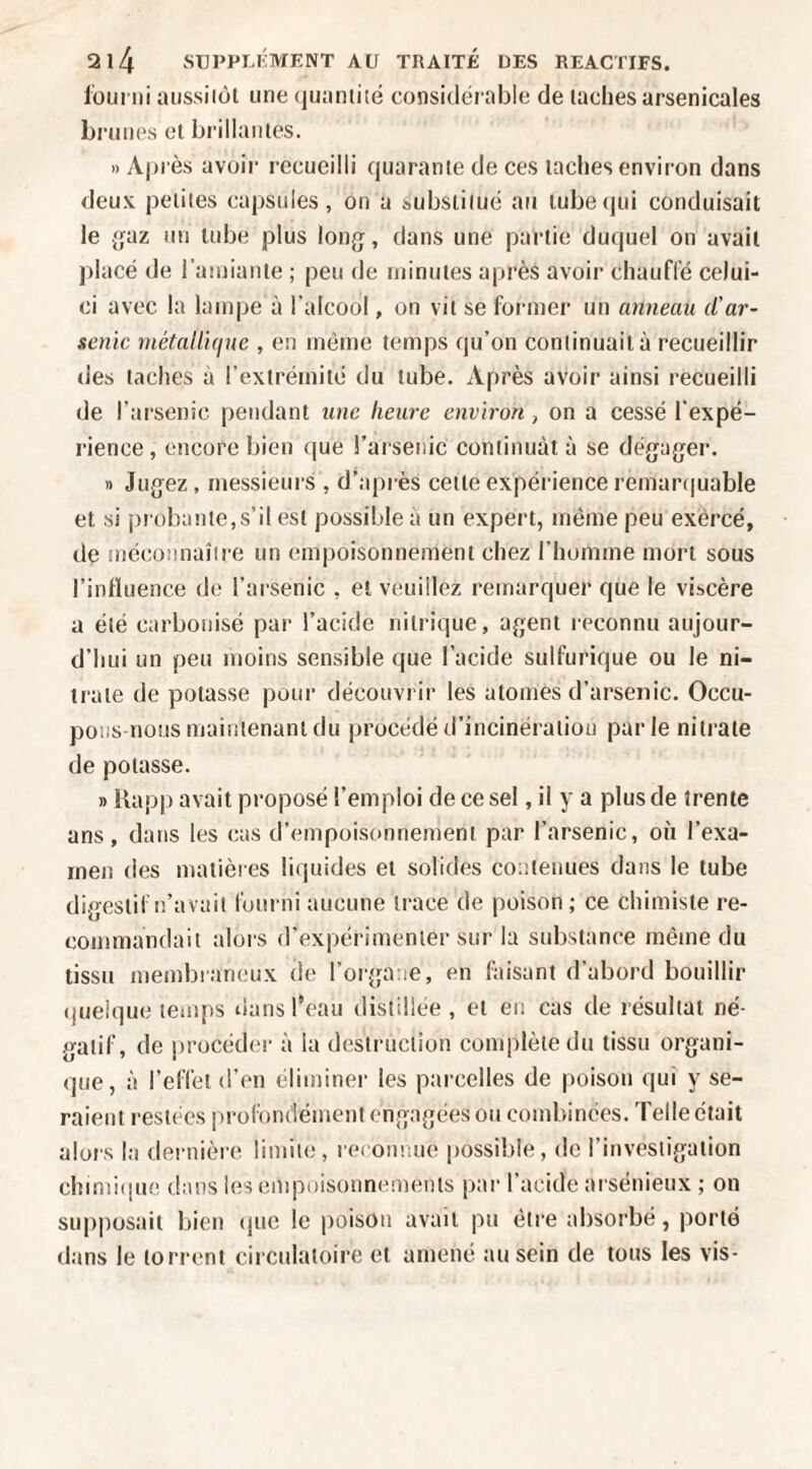 lüui'iii aiissiiüt une (juiiniité considérable de lâches arsenicales brunes cl brillâmes. » Après avoir recueilli quaranie de ces lâches environ dans deux peiiies capsules, on a subsiiiué au lubeijui conduisait le j^az un tube plus long, dans une parlie duquel on avail placé de i’ainianle ; peu de ininuies après avoii- chauffé celui- ci avec la lampe à l'alcool, on vil se former un anneau d'ar¬ senic métallique , en même lenips qu’on continuait à recueillir des taches à l’extrémité du lube. Après avoir ainsi recueilli de l’arsenic pendant une heure environ, on a cessé l'expé¬ rience , encore bien que l’arsenic continuât à se dégager. » Jugez, messieui’s , d’après cette expérience remar(|uable et si probante,s’il est possible a un expert, même peu exêrcé, de mécoimaîîre un empoisonnement chez l’homme mort sous l’influence de l’arsenic , et veuillez remarquer que le viscère a été carbonisé par l’acide nitrique, agent reconnu aujour¬ d’hui un peu moins sensible que l’acide sulfurique ou le ni¬ trate de potasse pour découvrir les atomes d’arsenic. Occu¬ pons nous maiiiienanl du procédé d’incinération parle nitrate de potasse. » Rapp avait proposé l’emploi de ce sel, il y a plus de trente ans, dans les cas d’empoisonnement par l’arsenic, où l’exa¬ men des matières liquides et solides comenues dans le tube digestif n’avait fourni aucune trace de poison; ce chimiste re¬ commandait alors d’expérimenter sur la substance même du tissu membraneux de l’oiga.ie, en faisant d’abord bouillir quelque temps tians l’eau distillée, et eu cas de résultat né¬ gatif, de jjrocédm- à la destruction complète du tissu organi¬ que, à l’effet d’en éliminer les parcelles de poison qui y se¬ raient restées profondément engagées ou combinées. Telle était alors la dernière, limite, reeoimue possible, de l’investigation chimi(|ue dans les empoisonnements iiar l’acide arsénieux ; on supposait bien (juc le poison avail pu être absorbé, porte dans le torrent circulatoire et amené au sein de tous les vis-