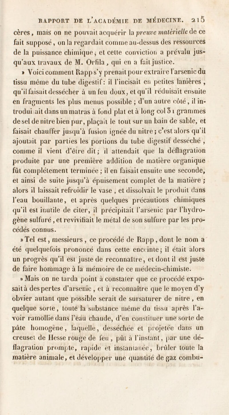 cères, mais on ne pouvait acquérir h preuve malérielle ûe ce fait supposé, on la regardait comme au-dessus des ressources de la puissance chimique j et celle conviction a prévalu jus¬ qu’aux travaux de M. Orfda, qui en a fait justice. » Voici comment Rapps’y prenait pour extraire l’arsenic du tissu même du tube digestif: il l’incisait eu petites lanières , qu’il faisait dessécher à un feu doux, et qu’il réduisait ensuite en fragments les plus menus possible ; d’un autre côté, il in¬ troduirait dans un matras à fond plat et à long col 51 grammes desel de niire bien pur, plaçait le tout sur un bain de sable, et faisait chauffer jusqu’à fusion ignée du niire ; c’est alors qu’il ajoutait par parties les portions du tube digestif desséché , comme il vient d’être dit; il attendait que la déflagration produite par une première addition de matière organique fût complètement terminée ; il en faisait ensuite une seconde, et ainsi de suite jusqu’à épuisement complet de la matière ; alors il laissait refroidir le vase , et dissolvait le produit dans l’eau bouillante, et après quelques précautions chimiques qu’il est inutile de citer, il précipitait l’arsenic par l’hydro¬ gène sulfuré, et revivifiait le métal de son sulfure par les pro¬ cédés connus. » Tel est, messieurs, ce procédé de Rapp, dont le nom a été quelquefois prononcé dans celle enctinie; il était alors un progrès qu’il est juste de reconnaître, et dont il ést juste de faire hommage à la mémoire de ce médecin-chimiste. » Mais on ne larda point à constater que ce procédé expo¬ sait à des pertes d’arsenic , et à reconnaître que le moyen d’y obvier autant que possible serait de sursaturer de niire, en quelque sorte, toute la substance même du tissu après l’a¬ voir ramollie dans l’eau chaude, d’en constituer une sorte de pâte homogène, laquelle, desséchée et projetée dans un creuset de liesse rouge de feu , pùl à l’instant, (tar une dé¬ flagration prompte, rapide et instantanée, brûler toute la matière animale, et déveloftper une quantité de gaz combii-