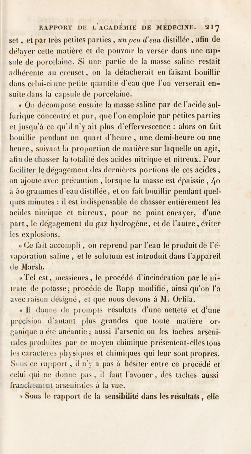 sel, et par très peiiies parlies , un peu d’eau dislillée, afin de délayer celte matière ei de pouvoir la verser dans une cap¬ side de porcelaine. Si une partie de la niasse saline restait adliérenie au creusel, on la détacherait en faisant bouillir dans celui-ci une petite ((uauiiié d’eau que l’on verserait en¬ suite dans la capsule de porcelaine. » On décompose ensuite la masse saline par de l’acide sul¬ furique concentré et pur, que l’on emploie par petites parlies et jusqu’à ce qu’il n’y ail plus d’effervescence : alors on fait bouillir pendant un quaiT d’heui’e, une demi-heure ou une heure, suivant la pro|)oriion de matière sur laquelle on aj^it, afin de chasser la totalité des acides nitrique et nitreux. Pour faciliter le déga^jement des dernières portions de ces acides, on ajoute avec pi écauiion , loi sqne la masse est épaissie , 4o à 5o grammes d’eau distillée, et on fait bouillir pendant quel- (|ues minutes : il est indispensable de chasser entièrement les acides niiricpie et nitreux, pour ne point enrayer, d’une pan, le dégagement du gaz hydrogène, et de l’autre, éviter les explosions. » Ce fait accompli, on reprend par l’eau le produit de l’é- \aporaiion saline , elle soluium est introduit dans l’appareil de Marsh. «Tel est, messieurs, le procédé d’incinération parle ni- trale de potasse; procédé de Rapp modifié, ainsi qu’on l’a avec raison désigné, et que nous devons à M. Orfila. fl li donne de prompts résultats d’une neilelé et d’une précision d’autant plus grandes que toute matière or¬ ganique a été anéantie ; aussi l’arsenic ou les taches arseni¬ cales produites par ce moyen chimique présentent-elles tous les caractères physiipies et chimiques qui leur sont propres. Sous ce l ap'port , il n’y a pas à hésiter entre ce procédé et celui (pii ne donne pas , il faut l’avouer, des taches aussi fianchemi ui arsenicales à lu vue. » Sous le raj)porl de la .sensibilité dans les résultats, elle