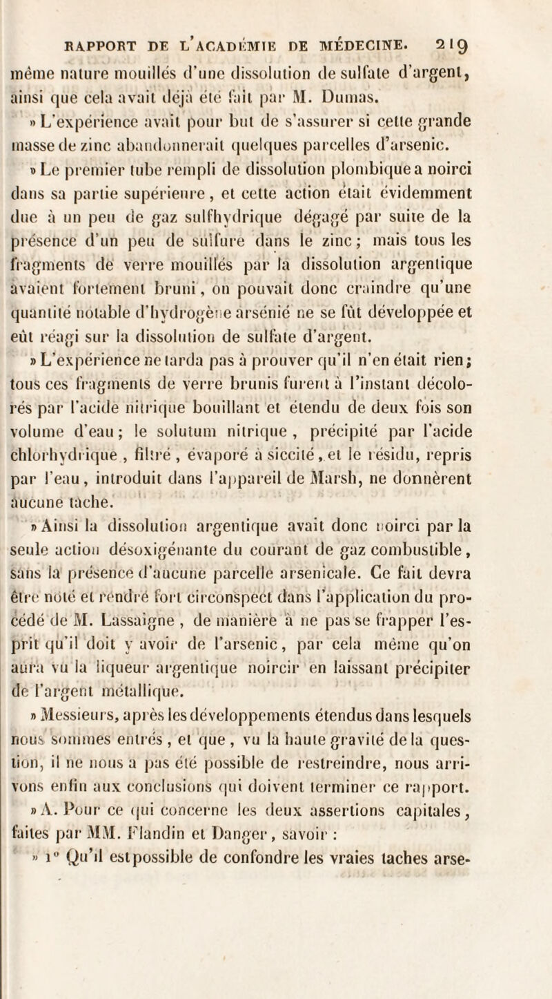 même nature mouilles d’une dissolution de sulfate d’argent, ainsi que cela avait ilcjà été fait par M. Dumas. » L’expérience avait pour but de s’assurer si celle grande masse de zinc abaïuloimerail (pielques parcelles d’arsenic. B Le premier tube rempli de dissolution plombiquea noirci dans sa partie supérieure, et celte action était évidemment due à un peu de gaz sulfliydrique dégagé par suite de la présence d’un peu de sulfure dans le zinc; mais tous les fragments de verre mouillés par la dissolution argenlique avaient fortement bruni, ou pouvait donc craindre qu’une quantité notable d’hydrogèiie arsénié ne se fût développée et eût réagi sur la dissolution de sulfate d’argent. » L’expérience ne larda pas à prouver qu’il n’en était rien; tous ces fragments de verre brunis furent à l’instant décolo¬ rés par l’acide iiitri(|ue bouillant et étendu de deux fois son volume d’eau ; le solutum nitrique , précipité par l’acide chlorhydrique , filtré , évaporé à sicciié. el le résidu, repris par l’eau, introduit dans rai)pareil de Marsh, ne donnèrent aucune tache. ' » Ainsi la dissolution argenlique avait donc noirci parla seule action désoxigénante du courant de gaz combustible, sans la présence d’aucune parcelle arsenicale. Ce fait devra être noté et rendi é fort circonspect dans l’application du pro¬ cédé de M. Lassaigne , de manière à ne pas se fi’apper l’es¬ prit qu’il doit y avoir de l’arsenic, par cela même qu’on aura vu la liqueur argenlique noircir en laissant précipiter de l’argent métallique. B Messieurs, après les développements étendus dans lesquels nous sommes entrés , et que , vu la haute gravité delà ques¬ tion, il ne nous a pas été possible de l'estreindre, nous arri¬ vons enfin aux conclusions (|ui doivent terminer ce rapport. »A. Pour ce (|ui concei-nc les deux assertions capitales, faites par MM. Flandin et Danger, savoir : « 1“ Qu’il est possible de confondre les vraies taches arse-