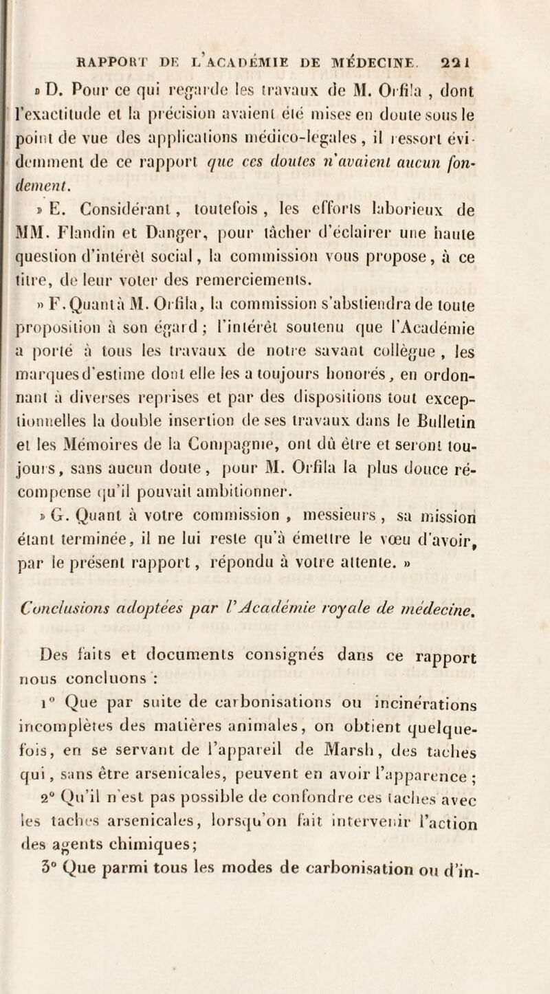 D D. Pour ce qui reguide les ir;iv:uix de M. Oi füo , dont l’exactilude et la pi écisiun avaieiK éié mises en doute sous le point de vue des applications iiiéuico-legales , il ressort évi- deinineni de ce rapport que ces doutes n avaient aueun fon¬ dement. j> E. Considérant, toutefois , les efforts laborieux de JIM. Flandin et Danger, pour tâcher d’éclairer une haute question d’intérêt social, la commission vous propose, à ce titre, de leur voter des remerciements. » F.Quanta M. Oi fila, la commission s’abstiendra de toute proposition àsoné.gaid; l’intérêt soutenu que l’Académie a porté à tous les travaux de notîe savant collègue , les marques d’estime dont elle les a toujours honorés, en ordon¬ nant à diverses reprises et par des dispositions tout excep¬ tionnelles la double insertion de ses travaux dans le Bulletin et les Mémoires de la Compagnie, ont dû être et seront tou- jouis, sans aucun doute, pour M. Orfila la plus douce ré¬ compense (ju’il pouvait ambitionner. ï G. Quant à votre commission , messieurs , sa mission étant terminée, il ne lui reste qu’à émettre le vœu d’avoir, par le présent rapport, répondu à votre attente. » Conclusions adoptées par VAcadémie voyede de médecine. Des faits et documents consignés dans ce rapport nous concluons : 1° Que par suite de carbonisations ou incinérations incomplètes des matières animales, on obtient quelque¬ fois, en se servant de l’appareil de Marsh, des taches qui, sans être arsenicales, peuvent en avoir l’apparence ; 2“ Qu’il n’est pas jrossible de confondre ces taches avec les taclii's arsenicales, lorsqu’on fait intervenir l’action des agents chimiques; 3® Que parmi tous les modes de carhoni.sation ou d’in-