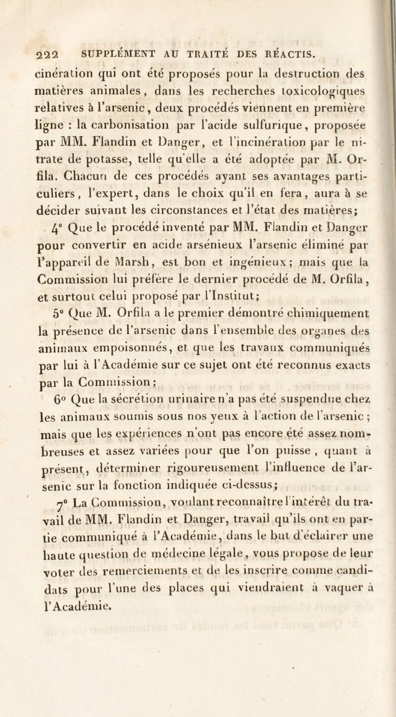 cinéralion qui ont été proposés pour la destruction des matières animales , dans les recherches toxicologiques relatives à l’arsenic, deux procédés viennent en première ligne : la carhonisation par l’acide sulfurique, proposée par MM. Flandin et Danger, et l’incinération par le ni¬ trate de potasse, telle qu elle a été adoptée par M. Or- fila. Chacun de ces procédés ayant ses avantages parti¬ culiers, l’expert, dans le choix qu’il en fera, aura k se décider suivant les circonstances et l’état des matières; 4° Que le procédé inventé par MM. Flandin et Danger pour convertir en acide arsénieux l’arsenic éliminé par l’appareil de Marsh, est bon et ingénieux; mais que la Commission lui préfère le dernier procédé de M. Orfila, et surtout celui proposé par l’Institut; 5° Que M. Orfila a le premier démontré chimiquement la présence de l’arsenic dans fensemhle des organes des animaux empoisonnés, et que les travaux communiqués par lui à l’Académie sur ce sujet ont été reconnus exacts par la Commission; 6“ Que la sécrétion urinaire n’a pas été suspendue chez les animaux soumis sous nos yeux à l’action de l’arsenic ; mais que les expériences n’ont pas encore été assez nom¬ breuses et assez variées pour que l’on puisse , quant à présent, déterminer rigoureusement l’influence de l’ar¬ senic sur la fonction indiquée ci-dessus; y® La Commission, voulant reconnaître! intérêt du tra¬ vail de MM. Flandin et Danger, travail qu’ils ont en par¬ tie communiqué à l’Académie, dans le but d’éclairer une haute question de médecine légale, vous propose de leur voter des remerciements et de les inscrire comme candi¬ dats pour l’une des places qui viendraient à vaquer à l’Académie.