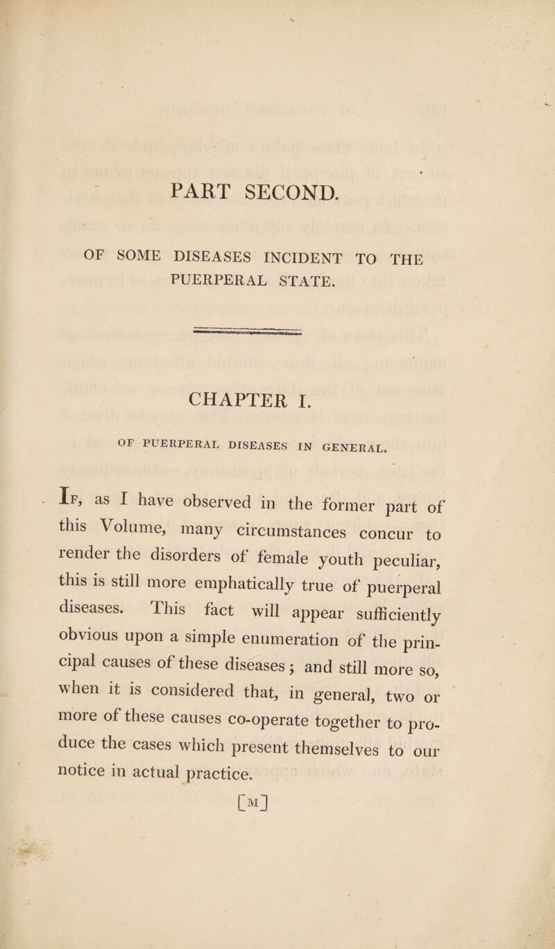 OF SOME DISEASES INCIDENT TO THE PUERPERAL STATE. CHAPTER I. OF PUERPERAL DISEASES IN GENERAL. If, as I have observed in the former part of this Volume, many circumstances concur to lendei the disorders of female youth peculiar, this is still more emphatically true of puerperal diseases. This fact will appear sufficiently obvious upon a simple enumeration of the prin¬ cipal causes of these diseases; and still more so, when it is considered that, in general, two or more of these causes co-operate together to pro¬ duce the cases which present themselves to our notice in actual practice. [>]