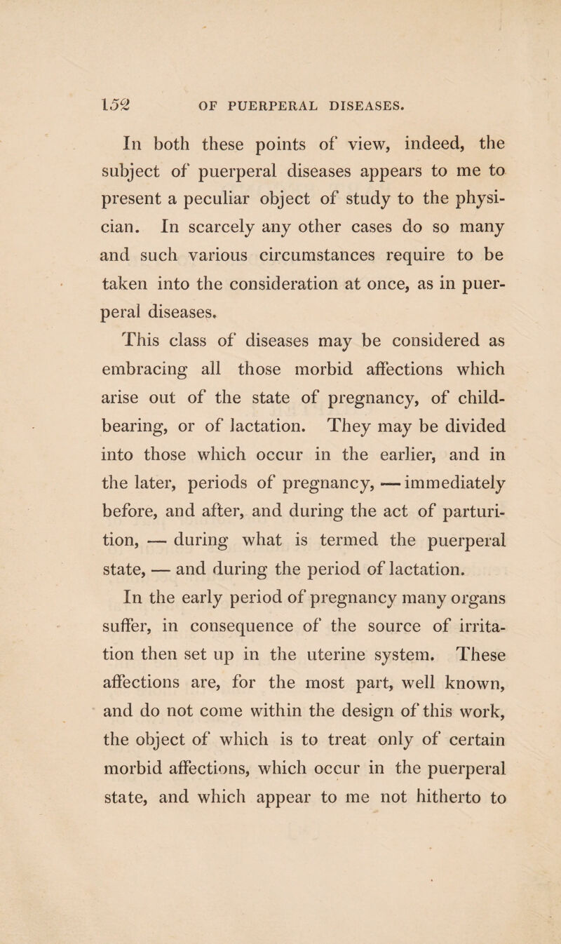 In both these points of view, indeed, the subject of puerperal diseases appears to me to present a peculiar object of study to the physi¬ cian. In scarcely any other cases do so many and such various circumstances require to be taken into the consideration at once, as in puer¬ peral diseases. This class of diseases may be considered as embracing all those morbid affections which arise out of the state of pregnancy, of child¬ bearing, or of lactation. They may be divided into those which occur in the earlier, and in the later, periods of pregnancy,-—immediately before, and after, and during the act of parturi¬ tion, — during what is termed the puerperal state, — and during the period of lactation. In the early period of pregnancy many organs suffer, in consequence of the source of irrita¬ tion then set up in the uterine system. These affections are, for the most part, well known, and do not come within the design of this work, the object of which is to treat only of certain morbid affections, which occur in the puerperal state, and which appear to me not hitherto to