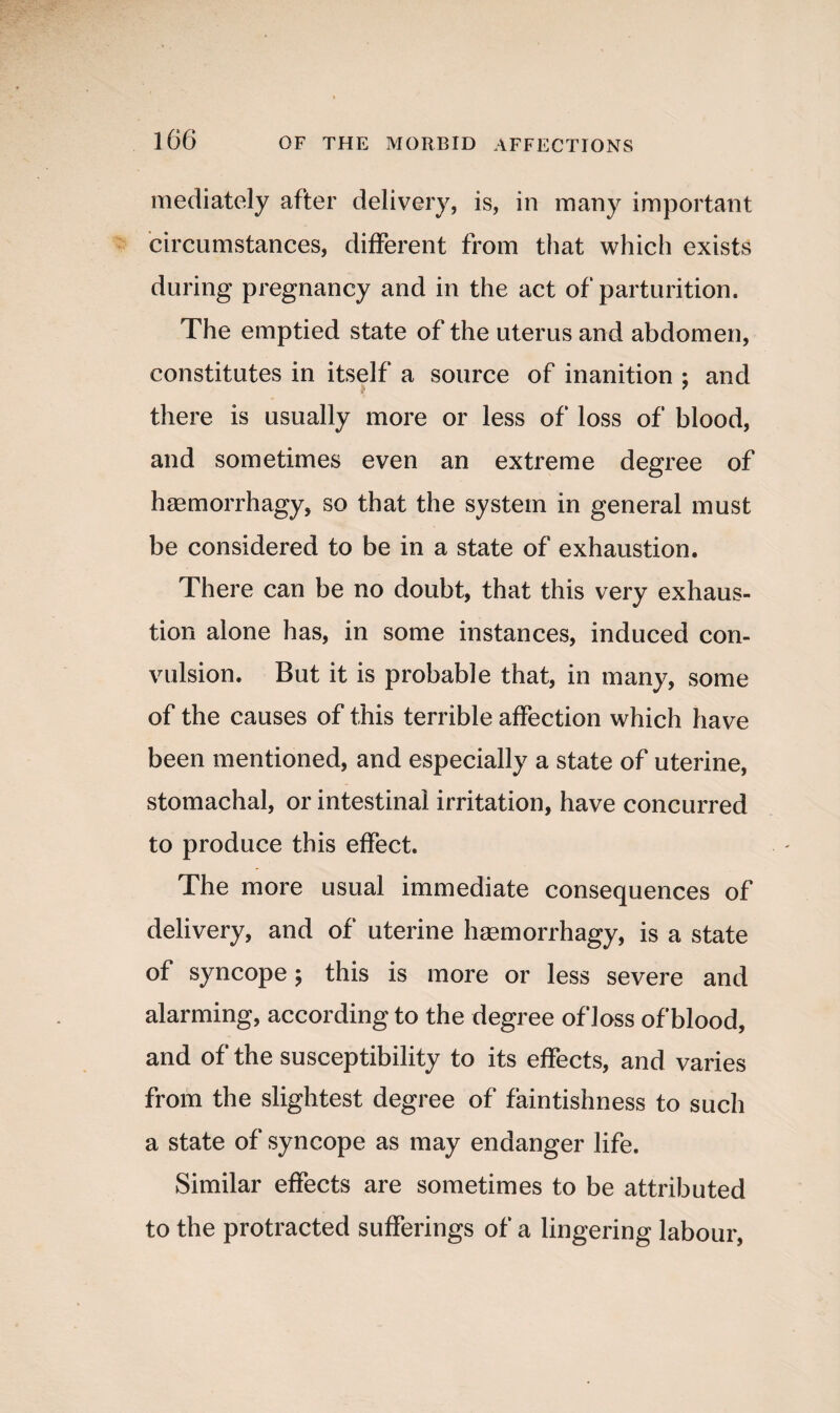 mediately after delivery, is, in many important circumstances, different from that which exists during pregnancy and in the act of parturition. The emptied state of the uterus and abdomen, constitutes in itself a source of inanition : and ;* 7 there is usually more or less of loss of blood, and sometimes even an extreme degree of haemorrhagy, so that the system in general must be considered to be in a state of exhaustion. There can be no doubt, that this very exhaus¬ tion alone has, in some instances, induced con¬ vulsion. But it is probable that, in many, some of the causes of this terrible affection which have been mentioned, and especially a state of uterine, stomachal, or intestinal irritation, have concurred to produce this effect. The more usual immediate consequences of delivery, and of uterine haemorrhagy, is a state of syncope; this is more or less severe and alarming, according to the degree of loss of blood, and of the susceptibility to its effects, and varies from the slightest degree of faintishness to such a state of syncope as may endanger life. Similar effects are sometimes to be attributed to the protracted sufferings of a lingering labour,