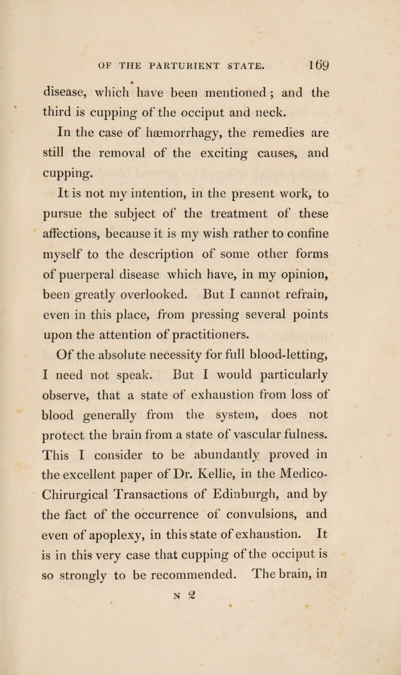 * disease, which have been mentioned ; and the third is cupping of the occiput and neck. In the case of haemorrhagy, the remedies are still the removal of the exciting causes, and cupping. It is not my intention, in the present work, to pursue the subject of the treatment of these affections, because it is my wish rather to confine myself to the description of some other forms of puerperal disease which have, in my opinion, been greatly overlooked. But I cannot refrain, even in this place, from pressing several points upon the attention of practitioners. Of the absolute necessity for full blood-letting, I need not speak. But I would particularly observe, that a state of exhaustion from loss of blood generally from the system, does not protect the brain from a state of vascular fulness. This I consider to be abundantly proved in the excellent paper of Dr. Kellie, in the Medico- Chirurgical Transactions of Edinburgh, and by the fact of the occurrence of convulsions, and even of apoplexy, in this state of exhaustion. It is in this very case that cupping of the occiput is so strongly to be recommended. The brain, in N °Z