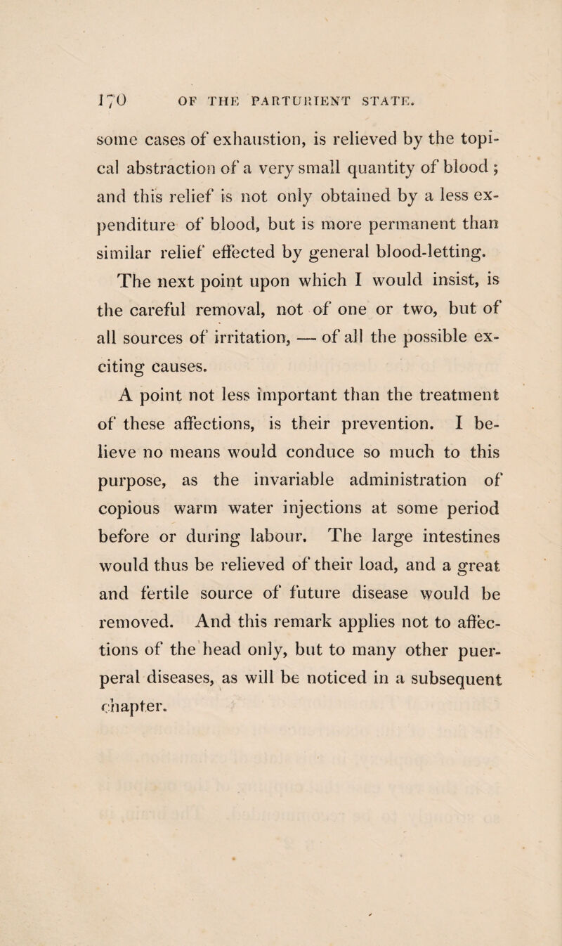 some cases of exhaustion, is relieved by the topi¬ cal abstraction of a very small quantity of blood ; and this relief is not only obtained by a less ex¬ penditure of blood, but is more permanent than similar relief effected by general blood-letting. The next point upon which I would insist, is the careful removal, not of one or two, but of all sources of irritation, —- of ail the possible ex¬ citing causes. A point not less important than the treatment of these affections, is their prevention. I be¬ lieve no means would conduce so much to this purpose, as the invariable administration of copious warm water injections at some period before or during labour. The large intestines would thus be relieved of their load, and a great and fertile source of future disease would be removed. And this remark applies not to affec¬ tions of the head only, but to many other puer¬ peral diseases, as will be noticed in a subsequent chapter.