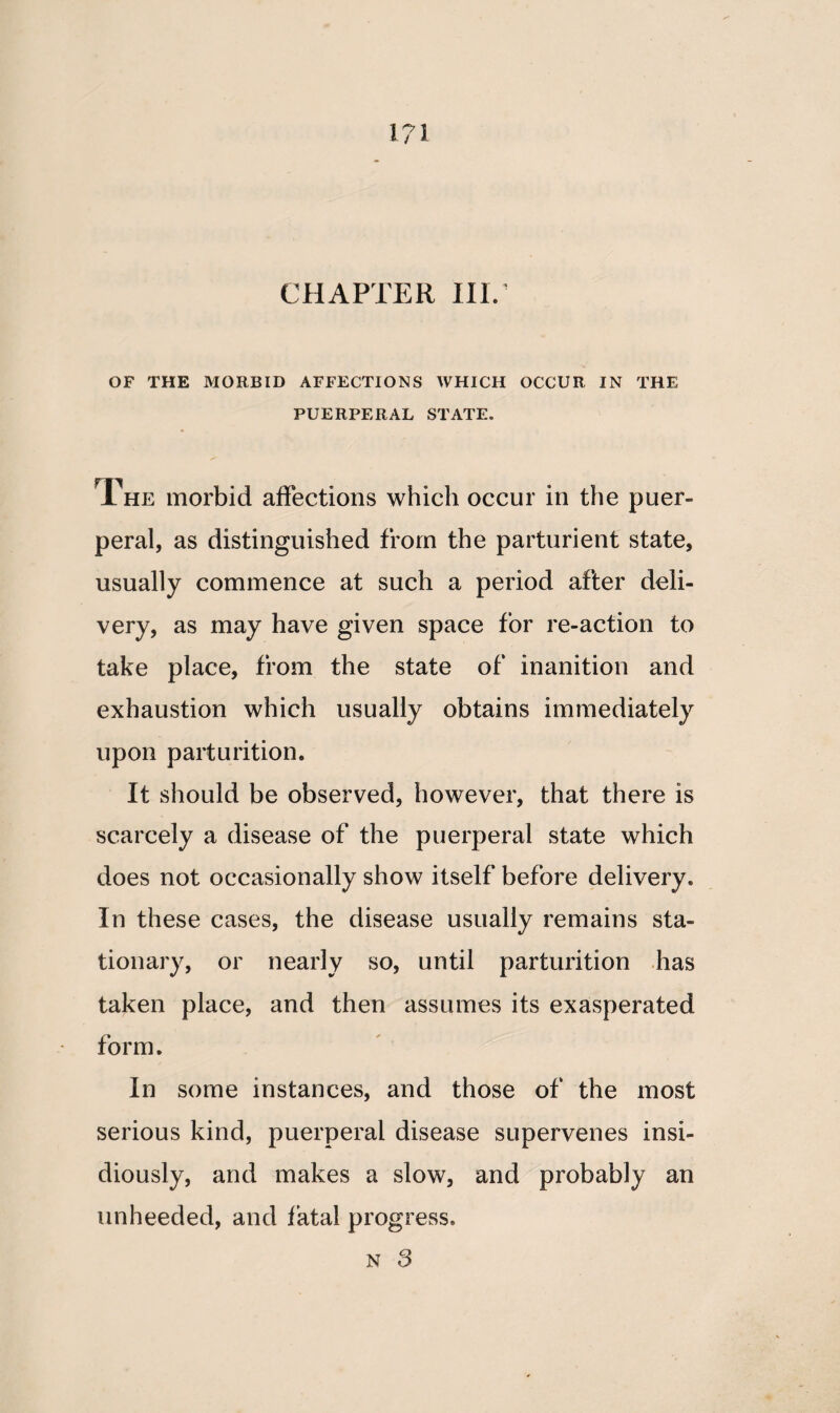 OF THE MORBID AFFECTIONS WHICH OCCUR IN THE PUERPERAL STATE. The morbid affections which occur in the puer¬ peral, as distinguished from the parturient state, usually commence at such a period after deli¬ very, as may have given space for re-action to take place, from the state of inanition and exhaustion which usually obtains immediately upon parturition. It should be observed, however, that there is scarcely a disease of the puerperal state which does not occasionally show itself before delivery. In these cases, the disease usually remains sta¬ tionary, or nearly so, until parturition has taken place, and then assumes its exasperated form. In some instances, and those of the most serious kind, puerperal disease supervenes insi¬ diously, and makes a slow, and probably an unheeded, and fatal progress. n 3