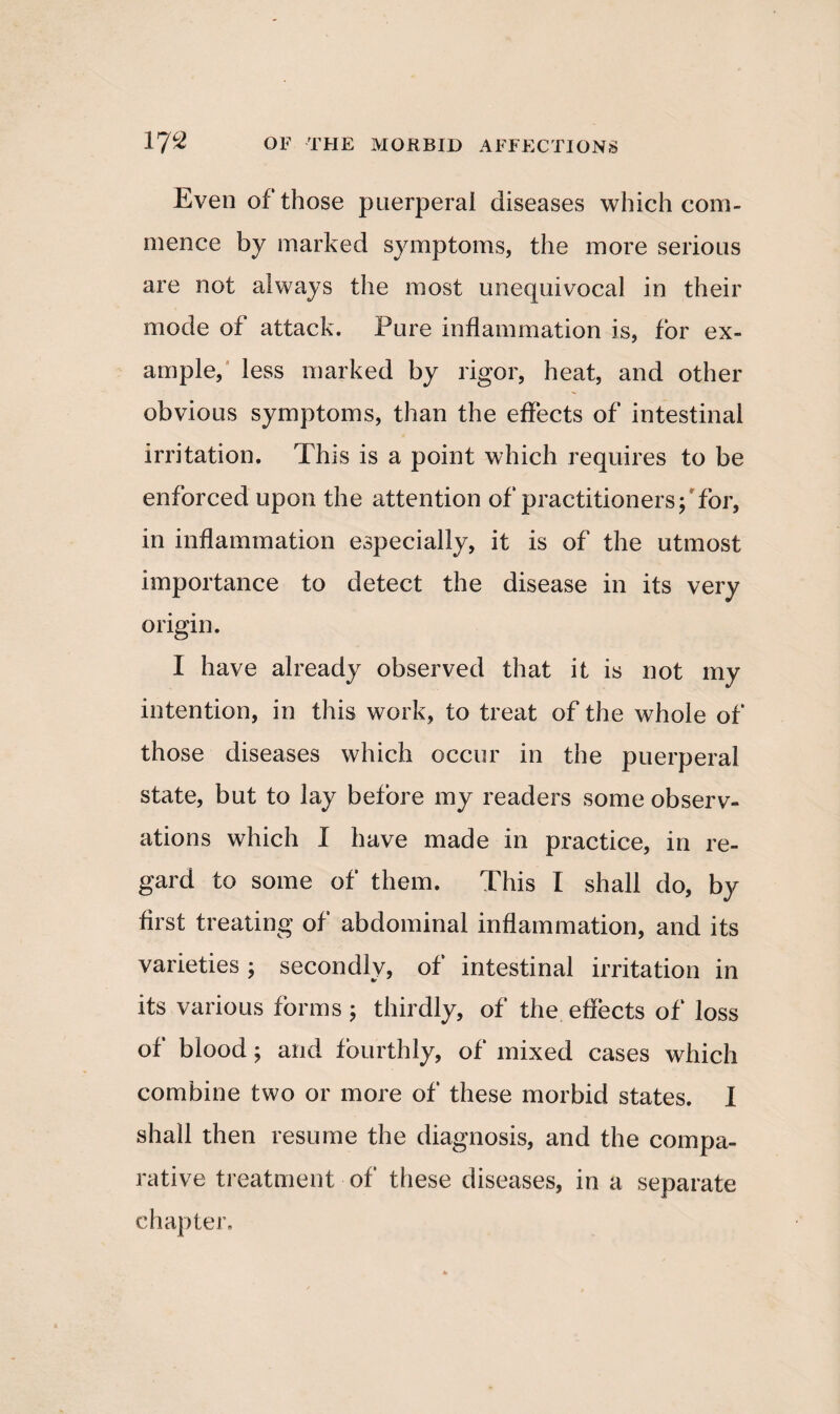 Even of those puerperal diseases which com¬ mence by marked symptoms, the more serious are not always the most unequivocal in their mode of attack. Pure inflammation is, for ex¬ ample, less marked by rigor, heat, and other obvious symptoms, than the effects of intestinal irritation. This is a point which requires to be enforced upon the attention of practitioners; for, in inflammation especially, it is of the utmost importance to detect the disease in its very origin. I have already observed that it is not my intention, in this work, to treat of the whole of those diseases which occur in the puerperal state, but to lay before my readers some observ¬ ations which I have made in practice, in re¬ gard to some of them. This I shall do, by first treating of abdominal inflammation, and its varieties ; secondly, of intestinal irritation in its various forms; thirdly, of the effects of loss of blood; and fourthly, of mixed cases which combine two or more of these morbid states. I shall then resume the diagnosis, and the compa¬ rative treatment of these diseases, in a separate chapter.