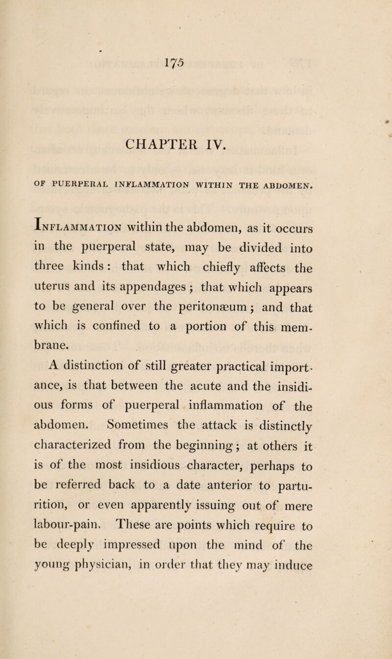 OF PUERPERAL INFLAMMATION WITHIN THE ABDOMEN. Inflammation within the abdomen, as it occurs in the puerperal state, may be divided into three kinds: that which chiefly affects the uterus and its appendages ; that which appears to be general over the peritonaeum ; and that which is confined to a portion of this mem* brane. A distinction of still greater practical import- ance, is that between the acute and the insidi¬ ous forms of puerperal inflammation of the abdomen. Sometimes the attack is distinctly characterized from the beginning; at others it is of the most insidious character, perhaps to be referred back to a date anterior to partu¬ rition, or even apparently issuing out of mere labour-pain. These are points which require to be deeply impressed upon the mind of the young physician, in order that they may induce