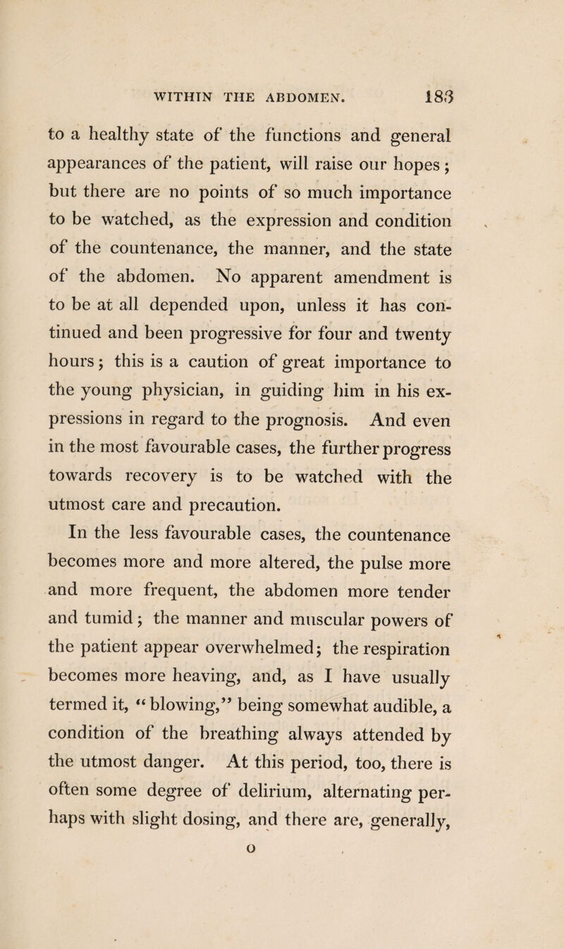 to a healthy state of the functions and general appearances of the patient, will raise our hopes; but there are no points of so much importance to be watched, as the expression and condition of the countenance, the manner, and the state of the abdomen. No apparent amendment is to be at all depended upon, unless it has con¬ tinued and been progressive for four and twenty hours; this is a caution of great importance to the young physician, in guiding him in his ex¬ pressions in regard to the prognosis. And even in the most favourable cases, the further progress towards recovery is to be watched with the utmost care and precaution. In the less favourable cases, the countenance becomes more and more altered, the pulse more and more frequent, the abdomen more tender and tumid; the manner and muscular powers of the patient appear overwhelmed; the respiration becomes more heaving, and, as I have usually termed it, “ blowing,” being somewhat audible, a condition of the breathing always attended by the utmost danger. At this period, too, there is often some degree of delirium, alternating per¬ haps with slight dosing, and there are, generally, o