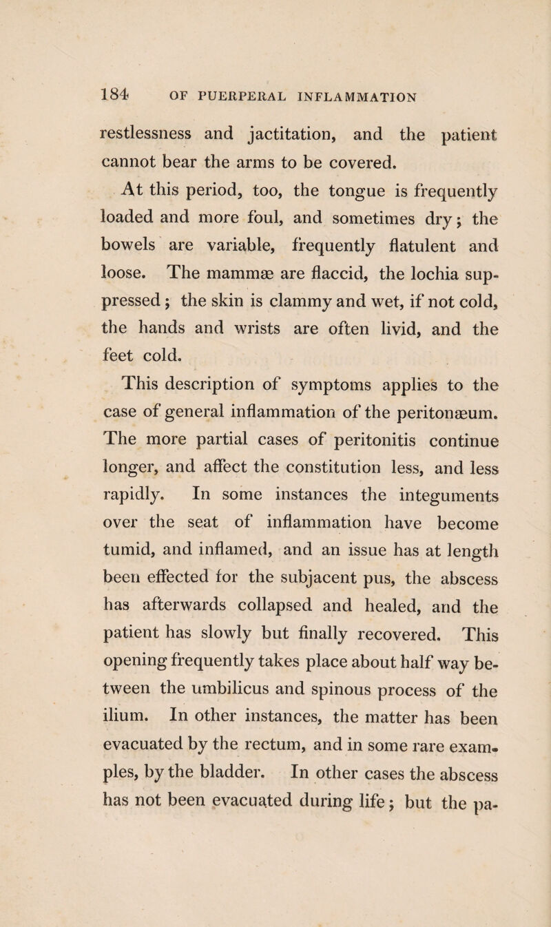 restlessness and jactitation, and the patient cannot bear the arms to be covered. At this period, too, the tongue is frequently loaded and more foul, and sometimes dry; the bowels are variable, frequently flatulent and loose. The mammae are flaccid, the lochia sup¬ pressed ; the skin is clammy and wet, if not cold, the hands and wrists are often livid, and the feet cold. This description of symptoms applies to the case of general inflammation of the peritonaeum. The more partial cases of peritonitis continue longer, and affect the constitution less, and less rapidly. In some instances the integuments over the seat of inflammation have become tumid, and inflamed, and an issue has at length been effected for the subjacent pus, the abscess has afterwards collapsed and healed, and the patient has slowly but finally recovered. This opening frequently takes place about half way be¬ tween the umbilicus and spinous process of the ilium. In other instances, the matter has been evacuated by the rectum, and in some rare exam¬ ples, by the bladder. In other cases the abscess has not been evacuated during life; but the pa-