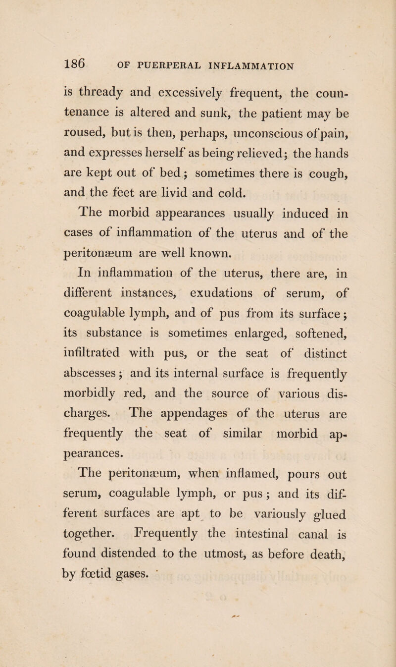 is thready and excessively frequent, the coun¬ tenance is altered and sunk, the patient may be roused, but is then, perhaps, unconscious of pain, and expresses herself as being relieved; the hands are kept out of bed; sometimes there is cough, and the feet are livid and cold. The morbid appearances usually induced in cases of inflammation of the uterus and of the peritonaeum are well known. In inflammation of the uterus, there are, in different instances, exudations of serum, of coagulable lymph, and of pus from its surface; its substance is sometimes enlarged, softened, infiltrated with pus, or the seat of distinct abscesses; and its internal surface is frequently morbidly red, and the source of various dis¬ charges. The appendages of the uterus are frequently the seat of similar morbid ap¬ pearances. The peritonaeum, when inflamed, pours out serum, coagulable lymph, or pus ; and its dif¬ ferent surfaces are apt to be variously glued together. Frequently the intestinal canal is found distended to the utmost, as before death, by foetid gases. ’