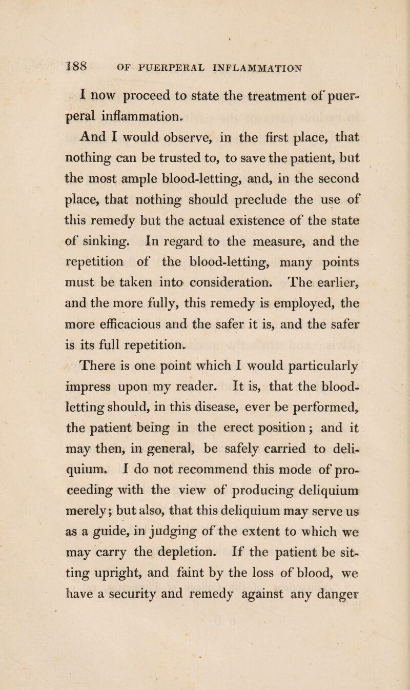 I now proceed to state the treatment of puer¬ peral inflammation. And I would observe, in the first place, that nothing can be trusted to, to save the patient, but the most ample blood-letting, and, in the second place, that nothing should preclude the use of this remedy but the actual existence of the state of sinking. In regard to the measure, and the repetition of the blood-letting, many points must be taken into consideration. The earlier, and the more fully, this remedy is employed, the more efficacious and the safer it is, and the safer is its full repetition. There is one point which I would particularly impress upon my reader. It is, that the blood¬ letting should, in this disease, ever be performed, the patient being in the erect position ; and it may then, in general, be safely carried to deli- quium. I do not recommend this mode of pro¬ ceeding with the view of producing deliquium merely; but also, that this deliquium may serve us as a guide, in judging of the extent to which we may carry the depletion. If the patient be sit¬ ting upright, and faint by the loss of blood, we have a security and remedy against any danger