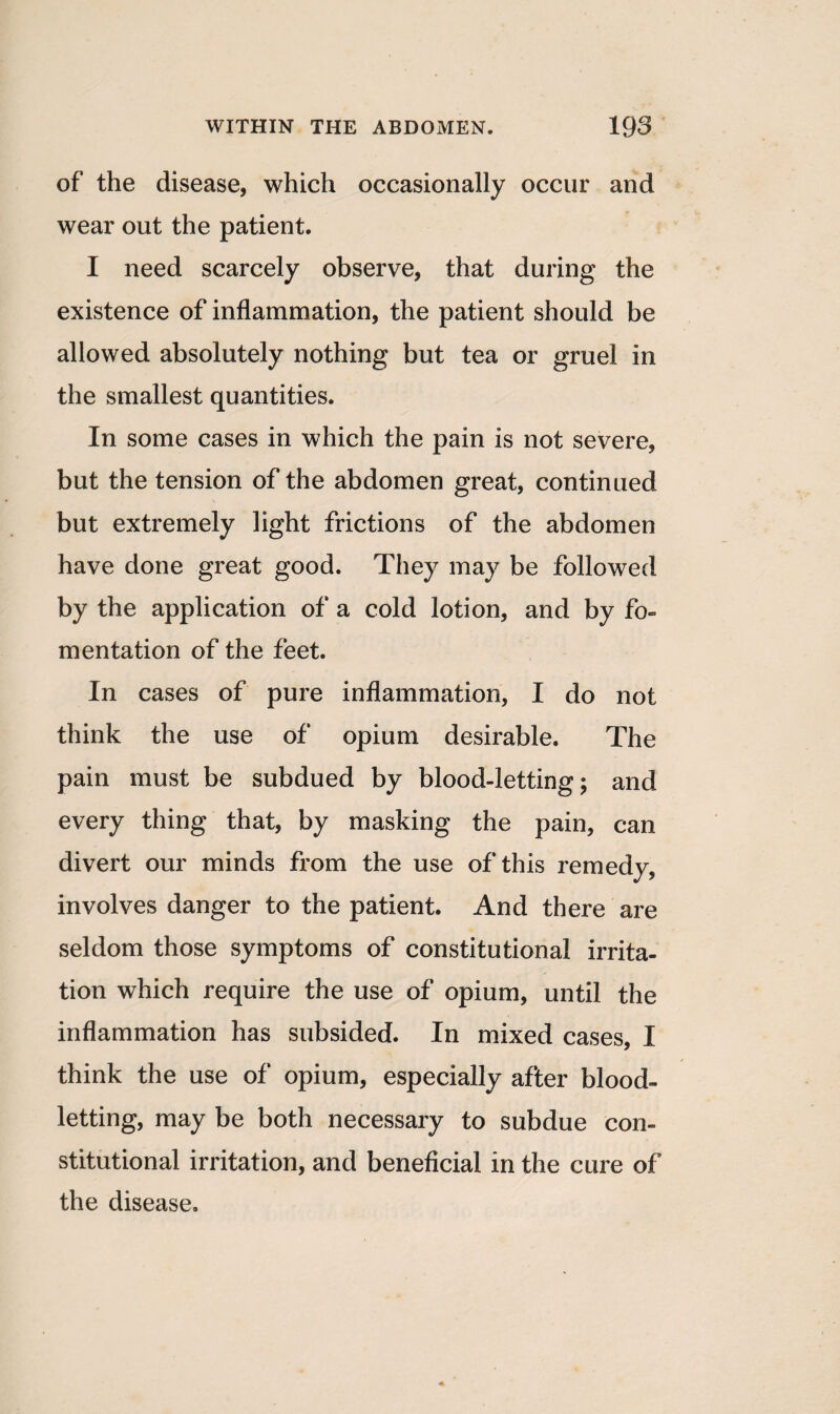 of the disease, which occasionally occur and wear out the patient. I need scarcely observe, that during the existence of inflammation, the patient should be allowed absolutely nothing but tea or gruel in the smallest quantities. In some cases in which the pain is not severe, but the tension of the abdomen great, continued but extremely light frictions of the abdomen have done great good. They may be followed by the application of a cold lotion, and by fo¬ mentation of the feet. In cases of pure inflammation, I do not think the use of opium desirable. The pain must be subdued by blood-letting; and every thing that, by masking the pain, can divert our minds from the use of this remedy, involves danger to the patient. And there are seldom those symptoms of constitutional irrita¬ tion which require the use of opium, until the inflammation has subsided. In mixed cases, I think the use of opium, especially after blood¬ letting, may be both necessary to subdue con¬ stitutional irritation, and beneficial in the cure of the disease.