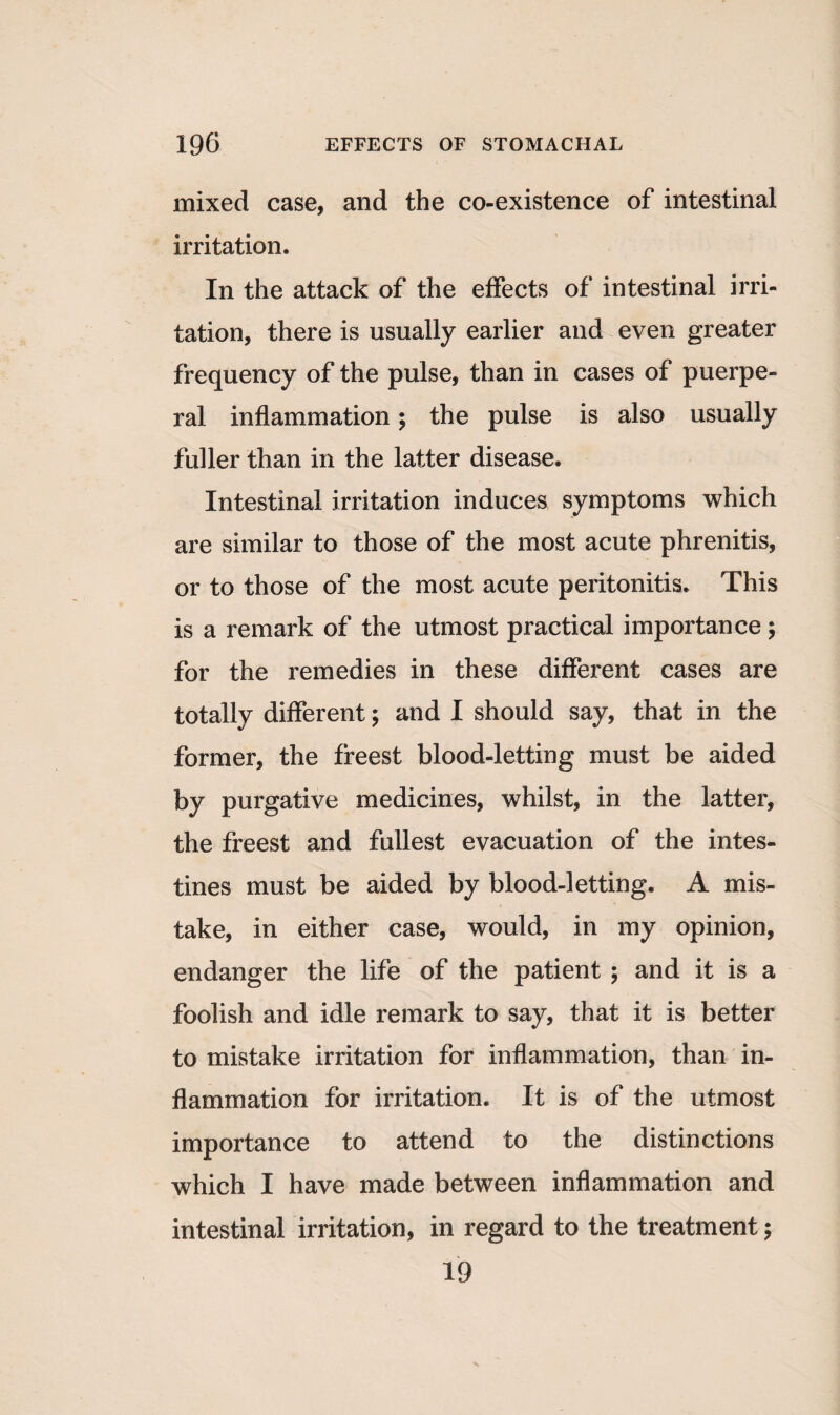 mixed case, and the co-existence of intestinal irritation. In the attack of the effects of intestinal irri¬ tation, there is usually earlier and even greater frequency of the pulse, than in cases of puerpe¬ ral inflammation; the pulse is also usually fuller than in the latter disease. Intestinal irritation induces symptoms which are similar to those of the most acute phrenitis, or to those of the most acute peritonitis. This is a remark of the utmost practical importance; for the remedies in these different cases are totally different; and I should say, that in the former, the freest blood-letting must be aided by purgative medicines, whilst, in the latter, the freest and fullest evacuation of the intes¬ tines must be aided by blood-letting. A mis¬ take, in either case, would, in my opinion, endanger the life of the patient ; and it is a foolish and idle remark to say, that it is better to mistake irritation for inflammation, than in¬ flammation for irritation. It is of the utmost importance to attend to the distinctions which I have made between inflammation and intestinal irritation, in regard to the treatment; 19