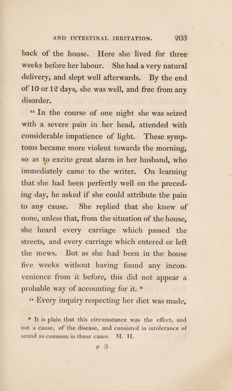 back of the house. Here she lived for three weeks before her labour. She had a very natural delivery, and slept well afterwards. By the end of 10 or 12 days, she was well, and free from any disorder. “ In the course of one night she was seized with a severe pain in her head, attended with considerable impatience of light. These symp¬ toms became more violent towards the morning, so as to excite great alarm in her husband, who immediately came to the writer. On learning that she had been perfectly well on the preced¬ ing day, he asked if she could attribute the pain to any cause. She replied that she knew of none, unless that, from the situation of the house, she heard every carriage which passed the streets, and every carriage which entered or left the mews. But as she had been in the house five weeks without having found any incon¬ venience from it before, this did not appear a probable way of accounting for it. # “ Every inquiry respecting her diet was made, * It is plain that this circumstance was the effect, and not a cause, of the disease, and consisted in intolerance of sound so common in these cases. M. H.