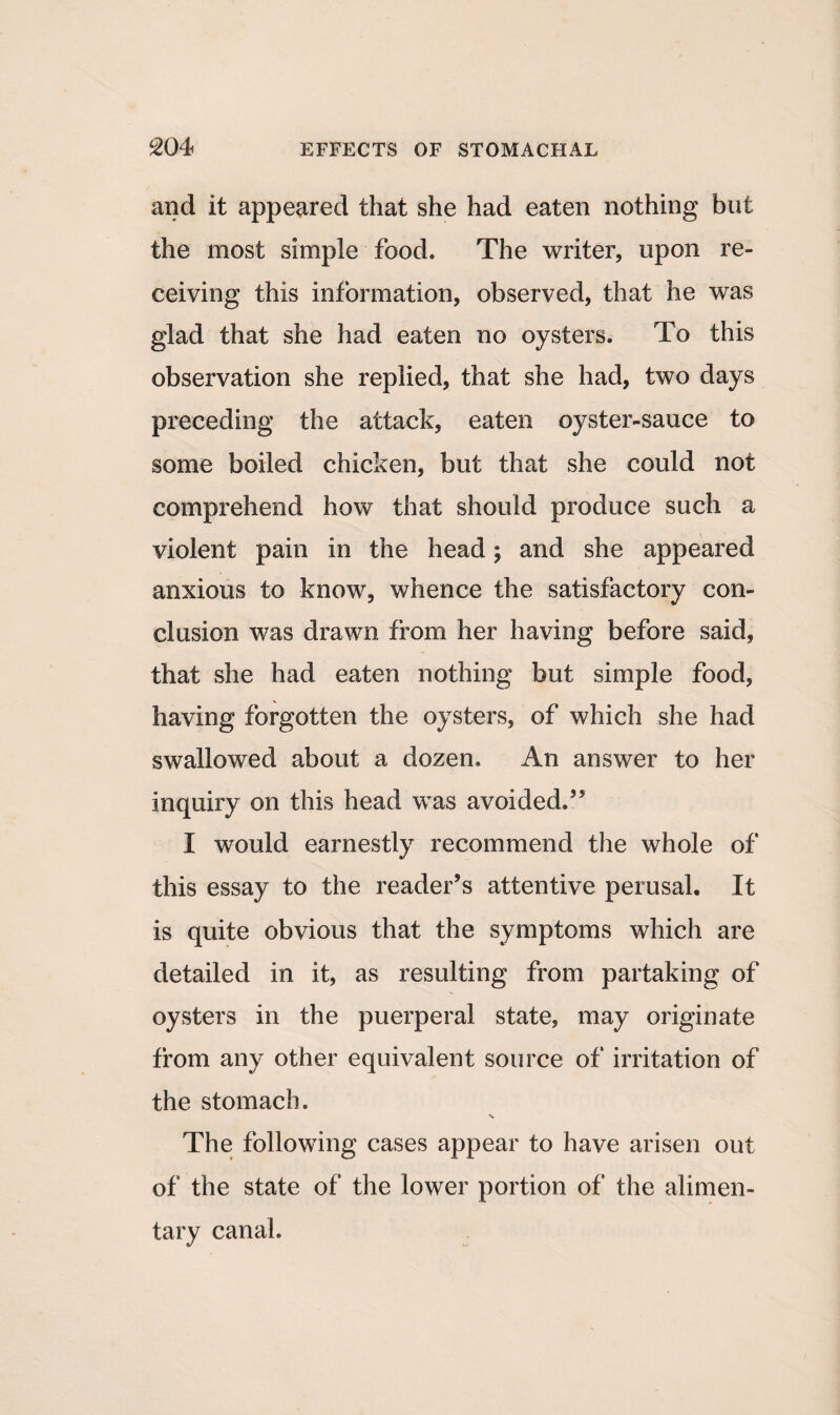 and it appeared that she had eaten nothing but the most simple food. The writer, upon re¬ ceiving this information, observed, that he was glad that she had eaten no oysters. To this observation she replied, that she had, two days preceding the attack, eaten oyster-sauce to some boiled chicken, but that she could not comprehend how that should produce such a violent pain in the head; and she appeared anxious to know, whence the satisfactory con¬ clusion was drawn from her having before said, that she had eaten nothing but simple food, having forgotten the oysters, of which she had swallowed about a dozen. An answer to her inquiry on this head was avoided.” I would earnestly recommend the whole of this essay to the reader’s attentive perusal. It is quite obvious that the symptoms which are detailed in it, as resulting from partaking of oysters in the puerperal state, may originate from any other equivalent source of irritation of the stomach. The following cases appear to have arisen out of the state of the lower portion of the alimen¬ tary canal.