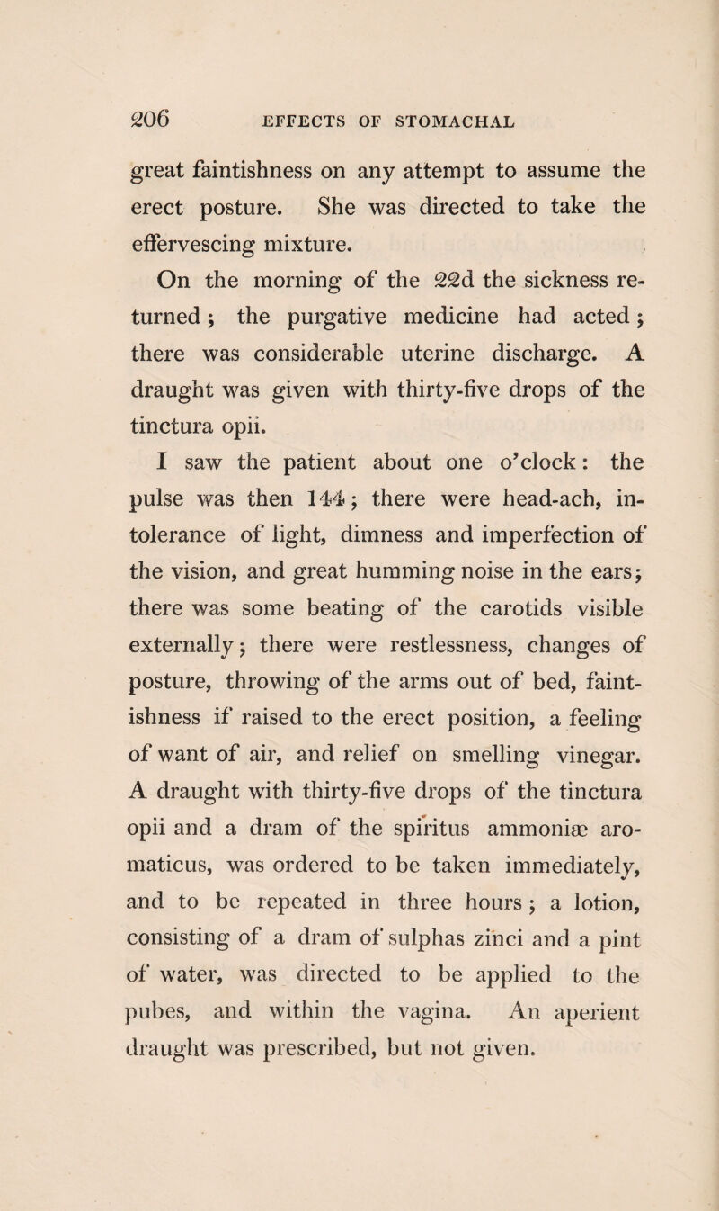 great faintishness on any attempt to assume the erect posture. She was directed to take the effervescing mixture. On the morning of the 22d the sickness re¬ turned ; the purgative medicine had acted; there was considerable uterine discharge. A draught was given with thirty-five drops of the tinctura opii. I saw the patient about one o’clock: the pulse was then 144; there were head-ach, in¬ tolerance of light, dimness and imperfection of the vision, and great humming noise in the ears; there was some beating of the carotids visible externally; there were restlessness, changes of posture, throwing of the arms out of bed, faint¬ ishness if raised to the erect position, a feeling of want of air, and relief on smelling vinegar. A draught with thirty-five drops of the tinctura opii and a dram of the spiritus ammoniae aro- maticus, was ordered to be taken immediately, and to be repeated in three hours ; a lotion, consisting of a dram of sulphas zihci and a pint of water, was directed to be applied to the pubes, and within the vagina. An aperient draught was prescribed, but not given.