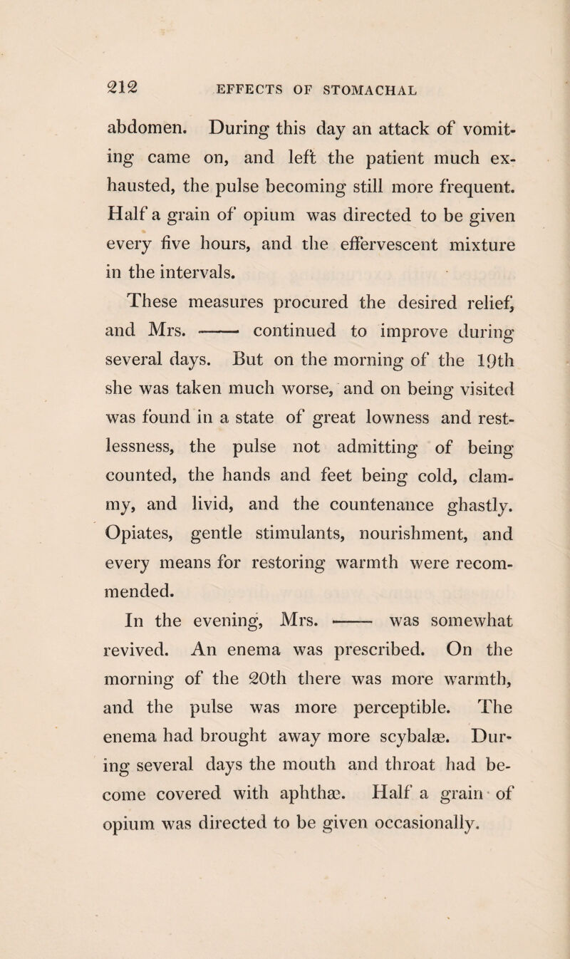 abdomen. During this day an attack of vomit¬ ing came on, and left the patient much ex¬ hausted, the pulse becoming still more frequent. Half a grain of opium was directed to be given every five hours, and the effervescent mixture in the intervals. These measures procured the desired relief and Mrs. *—— continued to improve during several days. But on the morning of the 19th she was taken much worse, and on being visited was found in a state of great lowness and rest¬ lessness, the pulse not admitting of being counted, the hands and feet being cold, clam¬ my, and livid, and the countenance ghastly. Opiates, gentle stimulants, nourishment, and every means for restoring warmth were recom¬ mended. In the evening, Mrs. —— was somewhat revived. An enema was prescribed. On the morning of the 20th there was more warmth, and the pulse was more perceptible. The enema had brought away more scybalae. Dur¬ ing several days the mouth and throat had be¬ come covered with aphthrn. Half a grain of opium was directed to be given occasionally.