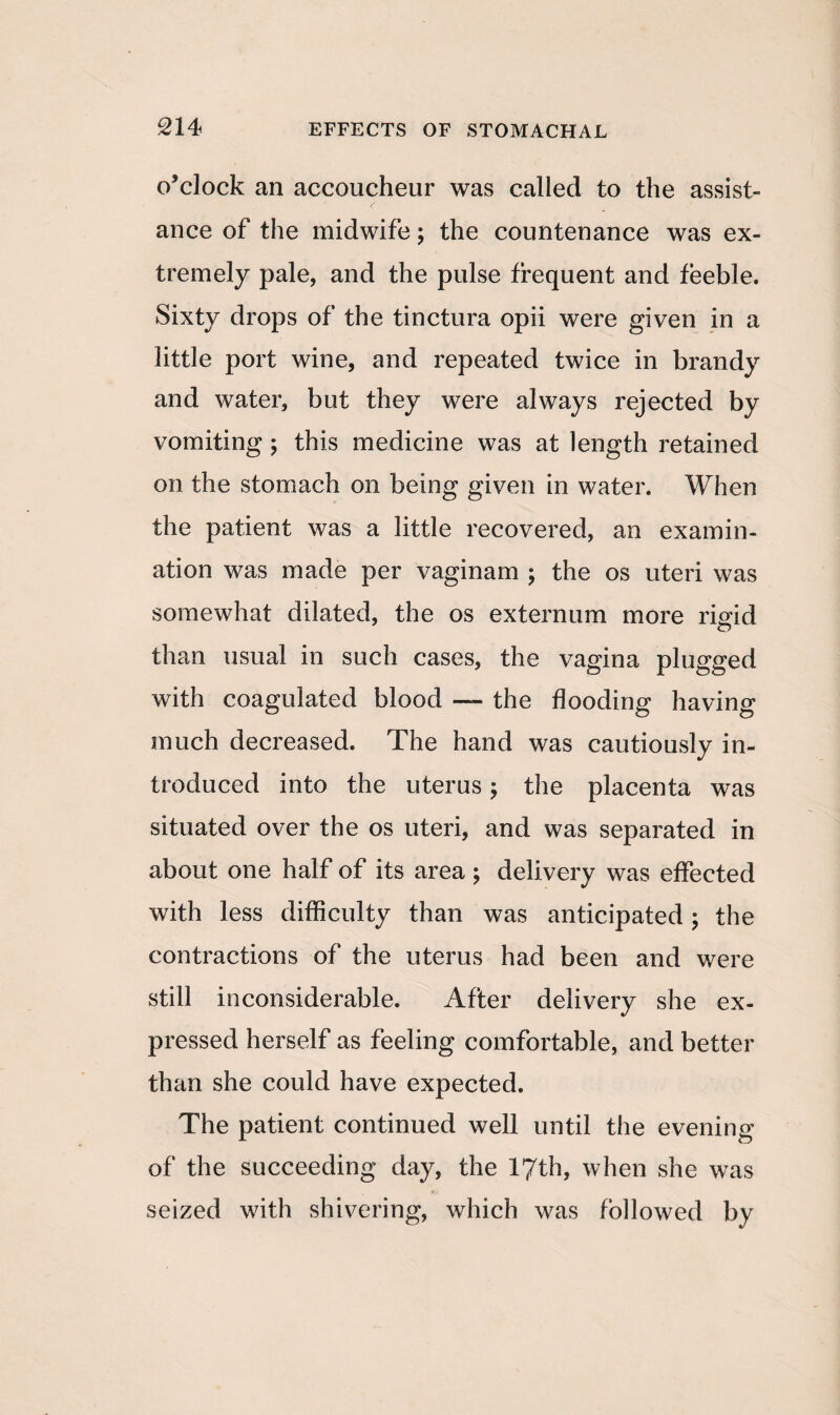 o’clock an accoucheur was called to the assist¬ ance of the midwife; the countenance was ex¬ tremely pale, and the pulse frequent and feeble. Sixty drops of the tinctura opii were given in a little port wine, and repeated twice in brandy and water, but they were always rejected by vomiting ; this medicine was at length retained on the stomach on being given in water. When the patient was a little recovered, an examin¬ ation was made per vaginam ; the os uteri was somewhat dilated, the os externum more rigid than usual in such cases, the vagina plugged with coagulated blood — the flooding having much decreased. The hand was cautiously in¬ troduced into the uterus; the placenta was situated over the os uteri, and was separated in about one half of its area ; delivery was effected with less difficulty than was anticipated ; the contractions of the uterus had been and were still inconsiderable. After delivery she ex¬ pressed herself as feeling comfortable, and better than she could have expected. The patient continued well until the evening of the succeeding day, the 17th, when she was seized with shivering, which was followed by