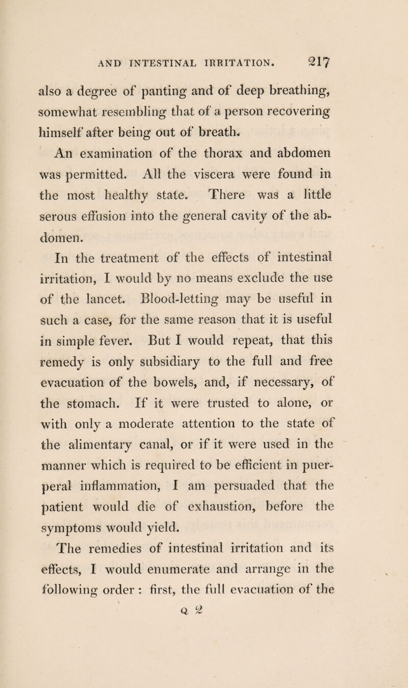 also a degree of panting and of deep breathing, somewhat resembling that of a person recovering himself after being out of breath. An examination of the thorax and abdomen was permitted. All the viscera were found in the most healthy state. There was a little serous effusion into the general cavity of the ab¬ domen. In the treatment of the effects of intestinal irritation, I would by no means exclude the use of the lancet. Blood-letting may be useful in such a case, for the same reason that it is useful in simple fever. But I would repeat, that this remedy is only subsidiary to the full and free evacuation of the bowels, and, if necessary, of the stomach. If it were trusted to alone, or with only a moderate attention to the state of the alimentary canal, or if it were used in the manner which is required to be efficient in puer¬ peral inflammation, I am persuaded that the patient would die of exhaustion, before the symptoms would yield. The remedies of intestinal irritation and its effects, I would enumerate and arrange in the following order : first, the full evacuation of the Q. °Z