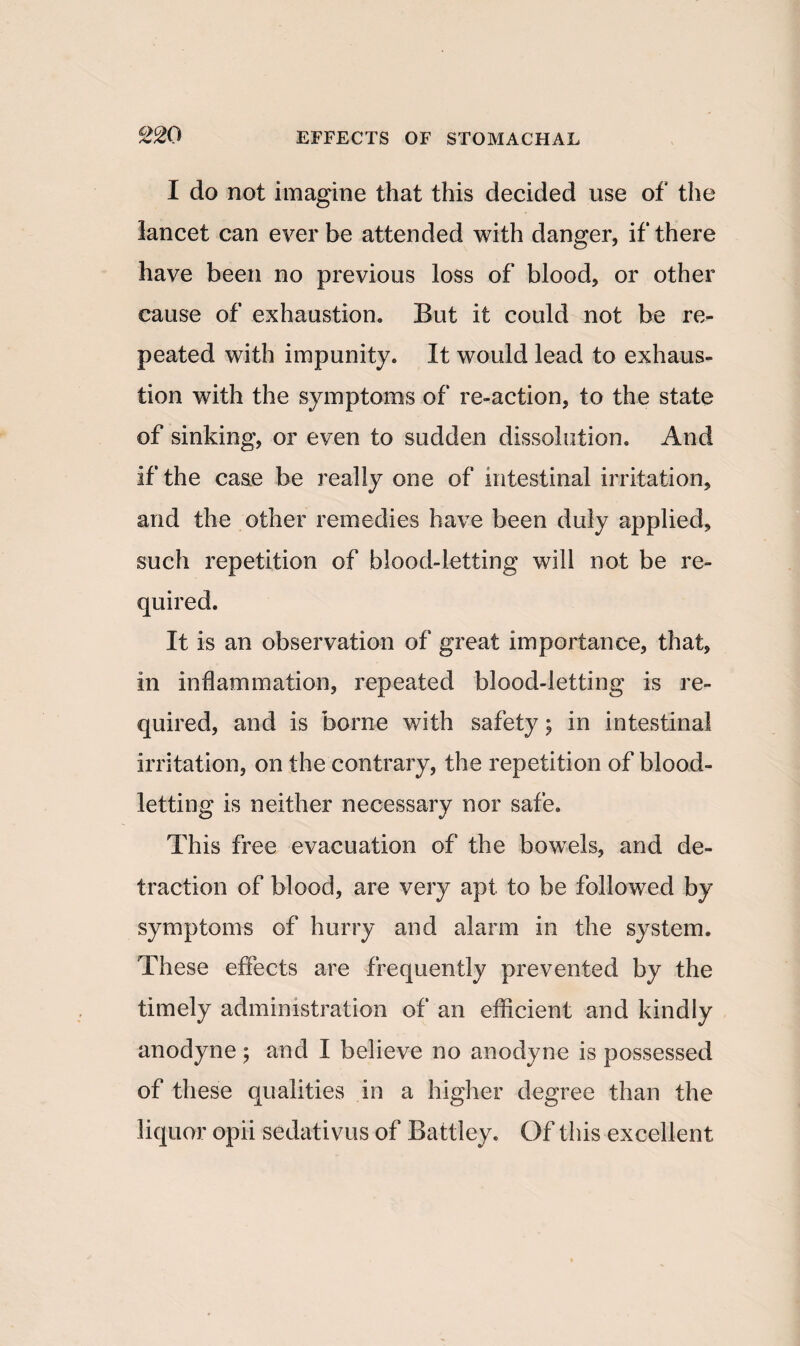 I do not imagine that this decided use of the lancet can ever be attended with danger, if there have been no previous loss of blood, or other cause of exhaustion. But it could not be re¬ peated with impunity. It would lead to exhaus¬ tion with the symptoms of re-action, to the state of sinking, or even to sudden dissolution. And if the case be really one of intestinal irritation, and the other remedies have been duly applied, such repetition of blood-letting will not be re¬ quired. It is an observation of great importance, that, in inflammation, repeated blood-letting is re¬ quired, and is borne with safety; in intestinal irritation, on the contrary, the repetition of blood¬ letting is neither necessary nor safe. This free evacuation of the bowels, and de¬ traction of blood, are very apt to be followed by symptoms of hurry and alarm in the system. These effects are frequently prevented by the timely administration of an efficient and kindly anodyne; and I believe no anodyne is possessed of these qualities in a higher degree than the liquor opii sedativus of Battley. Of this excellent