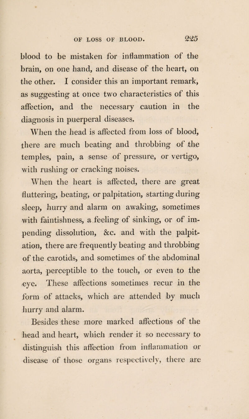 blood to be mistaken for inflammation of the brain, on one hand, and disease of the heart, on the other. I consider this an important remark, as suggesting at once two characteristics of this affection, and the necessary caution in the diagnosis in puerperal diseases. When the head is affected from loss of blood, there are much beating and throbbing of the temples, pain, a sense of pressure, or vertigo, with rushing or cracking noises. When the heart is affected, there are great fluttering, beating, or palpitation, starting during sleep, hurry and alarm on awaking, sometimes with faintishness, a.feeling of sinking, or of im¬ pending dissolution, &c. and with the palpit¬ ation, there are frequently beating and throbbing of the carotids, and sometimes of the abdominal aorta, perceptible to the touch, or even to the eye. These affections sometimes recur in the form of attacks, which are attended by much hurry and alarm. Besides these more marked affections of the head and heart, which render it so necessary to distinguish this affection from inflammation or disease of those organs respectively, there are