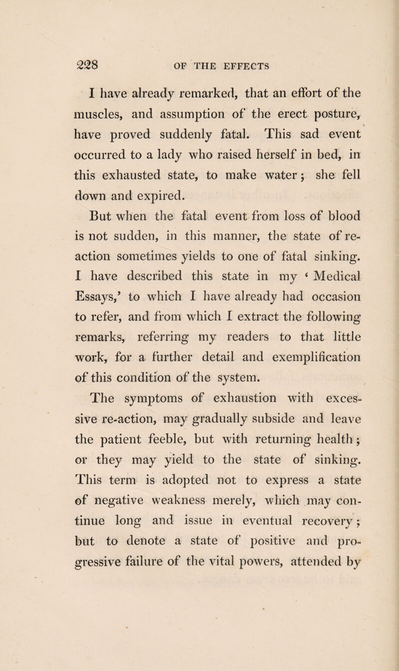 I have already remarked, that an effort of the muscles, and assumption of the erect posture, have proved suddenly fatal. This sad event occurred to a lady who raised herself in bed, in this exhausted state, to make water; she fell down and expired. But when the fatal event from loss of blood is not sudden, in this manner, the state of re¬ action sometimes yields to one of fatal sinking. I have described this state in my < Medical Essays,5 to which I have already had occasion to refer, and from which I extract the following remarks, referring my readers to that little work, for a further detail and exemplification of this condition of the system. The symptoms of exhaustion with exces¬ sive re-action, may gradually subside and leave the patient feeble, but with returning health ; or they may yield to the state of sinking. This term is adopted not to express a state of negative weakness merely, which may con¬ tinue long and issue in eventual recovery; but to denote a state of positive and pro¬ gressive failure of the vital powers, attended by