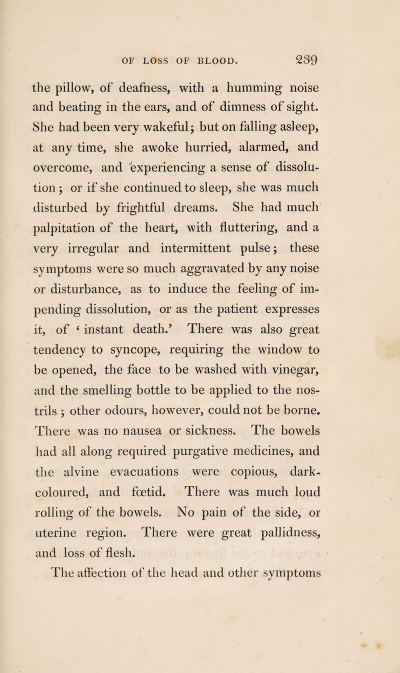 the pillow, of deafness, with a humming noise and beating in the ears, and of dimness of sight. She had been very wakeful; but on falling asleep, at any time, she awoke hurried, alarmed, and overcome, and experiencing a sense of dissolu¬ tion ; or if she continued to sleep, she was much disturbed by frightful dreams. She had much palpitation of the heart, with fluttering, and a very irregular and intermittent pulse; these symptoms were so much aggravated by any noise or disturbance, as to induce the feeling of im¬ pending dissolution, or as the patient expresses it, of ‘ instant death/ There was also great tendency to syncope, requiring the window to be opened, the face to be washed with vinegar, and the smelling bottle to be applied to the nos¬ trils ; other odours, however, could not be borne. There was no nausea or sickness. The bowels had all along required purgative medicines, and the alvine evacuations were copious, dark- coloured, and foetid. There was much loud rolling of the bowels. No pain of the side, or uterine region. There were great pallidness, and loss of flesh. The affection of the head and other symptoms