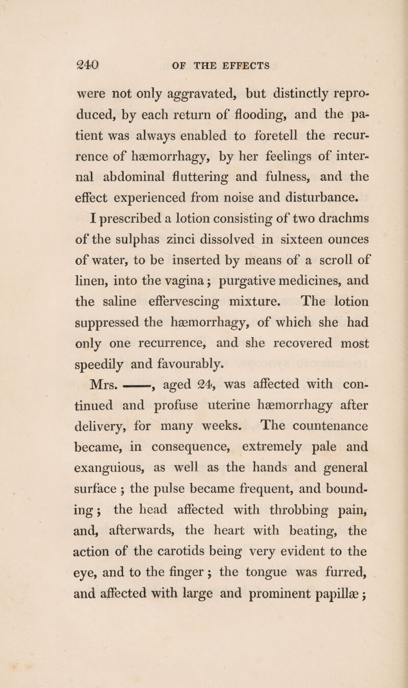 were not only aggravated, but distinctly repro¬ duced, by each return of flooding, and the pa¬ tient was always enabled to foretell the recur¬ rence of haemorrhagy, by her feelings of inter¬ nal abdominal fluttering and fulness, and the effect experienced from noise and disturbance. I prescribed a lotion consisting of two drachms of the sulphas zinci dissolved in sixteen ounces of water, to be inserted by means of a scroll of linen, into the vagina; purgative medicines, and the saline effervescing mixture. The lotion suppressed the haemorrhagy, of which she had only one recurrence, and she recovered most speedily and favourably. Mrs.--, aged 24, was affected with con¬ tinued and profuse uterine haemorrhagy after delivery, for many weeks. The countenance became, in consequence, extremely pale and exanguious, as well as the hands and general surface ; the pulse became frequent, and bound¬ ing \ the head affected with throbbing pain, and, afterwards, the heart with beating, the action of the carotids being very evident to the eye, and to the finger ; the tongue was furred, and affected with large and prominent papillae ;