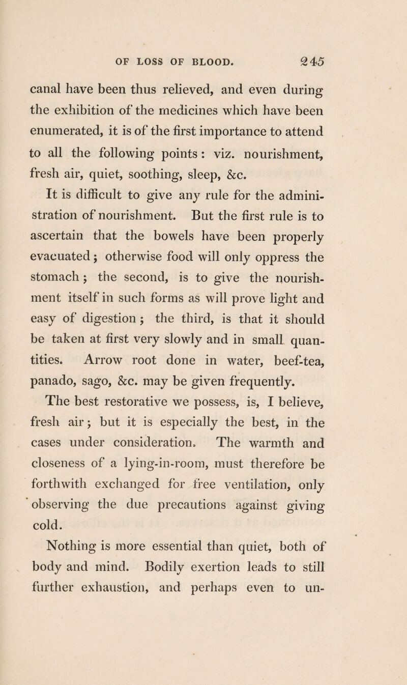 canal have been thus relieved, and even during the exhibition of the medicines which have been enumerated, it is of the first importance to attend to all the following points : viz. nourishment, fresh air, quiet, soothing, sleep, &c. It is difficult to give any rule for the admini¬ stration of nourishment. But the first rule is to ascertain that the bowels have been properly evacuated ; otherwise food will only oppress the stomach ; the second, is to give the nourish¬ ment itself in such forms as will prove light and easy of digestion ; the third, is that it should be taken at first very slowly and in small quan¬ tities. Arrow root done in water, beef-tea, panado, sago, &c. may be given frequently. The best restorative we possess, is, I believe, fresh air; but it is especially the best, in the cases under consideration. The warmth and closeness of a lying-in-room, must therefore be forthwith exchanged for tree ventilation, only observing the due precautions against giving cold. Nothing is more essential than quiet, both of body and mind. Bodily exertion leads to still further exhaustion, and perhaps even to un-