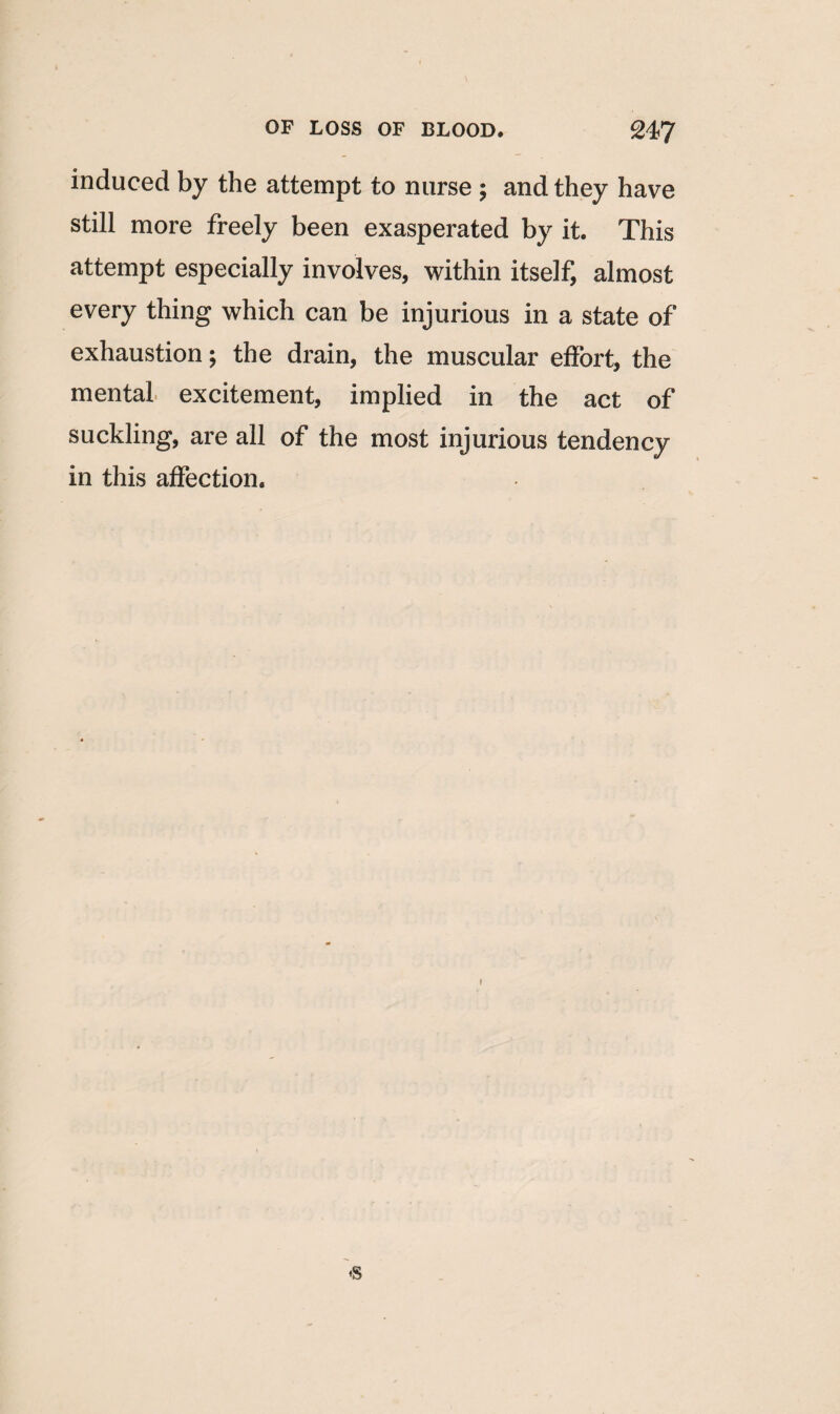 induced by the attempt to nurse ; and they have still more freely been exasperated by it. This attempt especially involves, within itself, almost every thing which can be injurious in a state of exhaustion; the drain, the muscular effort, the mental excitement, implied in the act of suckling, are all of the most injurious tendency in this affection.