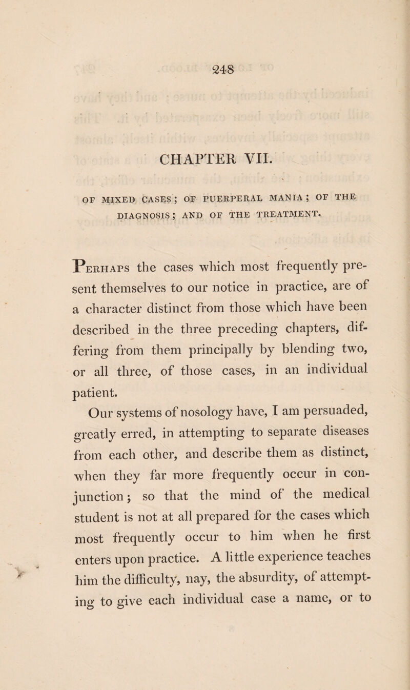 CHAPTER VIE OF MIXED CASES ; OF PUERPERAL MANIA ; OF THE diagnosis; and of the treatment. Perhaps the cases which most frequently pre¬ sent themselves to our notice in practice, are of a character distinct from those which have been described in the three preceding chapters, dif¬ fering from them principally by blending two, or all three, of those cases, in an individual patient. Our systems of nosology have, I am persuaded, greatly erred, in attempting to separate diseases from each other, and describe them as distinct, when they far more frequently occur in con¬ junction ; so that the mind of the medical student is not at all prepared for the cases which most frequently occur to him when he first enters upon practice. A little experience teaches him the difficulty, nay, the absurdity, of attempt¬ ing to give each individual case a name, or to