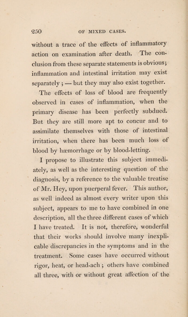 without a trace of the effects of inflammatory action on examination after death. The con¬ clusion from these separate statements is obvious; inflammation and intestinal irritation may exist separately ; — but they may also exist together. The effects of loss of blood are frequently observed in cases of inflammation, when the primary disease has been perfectly subdued. But they are still more apt to concur and to assimilate themselves with those of intestinal irritation, when there has been much loss of blood by haemorrhage or by blood-letting. I propose to illustrate this subject immedi¬ ately, as well as the interesting question of the diagnosis, by a reference to the valuable treatise of Mr. Hey, upon puerperal fever. This author, as well indeed as almost every writer upon this subject, appears to me to have combined in one description, all the three different cases of wThich I have treated. It is not, therefore, wonderful that their works should involve many inexpli¬ cable discrepancies in the symptoms and in the treatment. Some cases have occurred without rigor, heat, or head-ach ; others have combined all three, with or without great affection of the