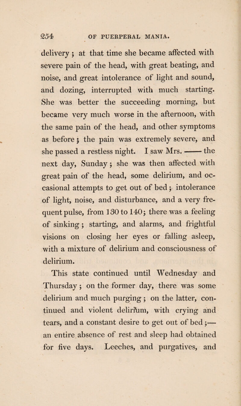 delivery ; at that time she became affected with severe pain of the head, with great beating, and noise, and great intolerance of light and sound, and dozing, interrupted with much starting. She was better the succeeding morning, but became very much worse in the afternoon, with the same pain of the head, and other symptoms as before 5 the pain was extremely severe, and she passed a restless night. I saw Mrs.-the next day, Sunday ; she was then affected with great pain of the head, some delirium, and oc¬ casional attempts to get out of bed y intolerance of light, noise, and disturbance, and a very fre¬ quent pulse, from 130 to 140; there was a feeling of sinking; starting, and alarms, and frightful visions on closing her eyes or falling asleep, with a mixture of delirium and consciousness of delirium. This state continued until Wednesday and Thursday ; on the former day, there was some delirium and much purging ; on the latter, con¬ tinued and violent delirfum, with crying and tears, and a constant desire to get out of bed ;— an entire absence of rest and sleep had obtained for five days. Leeches, and purgatives, and