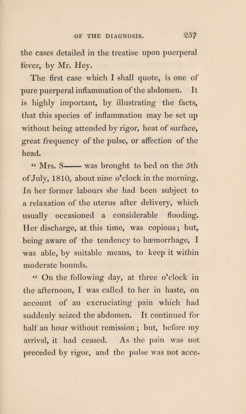 the cases detailed in the treatise upon puerperal fever, by Mr. Hey. The first case which I shall quote, is one of pure puerperal inflammation of the abdomen. It is highly important, by illustrating the facts, that this species of inflammation may be set up without being attended by rigor, heat of surface, great frequency of the pulse, or affection of the head. “ Mrs. S-was brought to bed on the 5th of July, 1810, about nine o’clock in the morning. In her former labours she had been subject to a relaxation of the uterus after delivery, which usually occasioned a considerable flooding. Her discharge, at this time, was copious; but, being aware of the tendency to haemorrhage, I was able, by suitable means, to keep it within moderate bounds. “ On the following day, at three o’clock in the afternoon, I was called to her in haste, on account of an excruciating pain which had suddenly seized the abdomen. It continued for half an hour without remission ; but, before my arrival, it had ceased. As the pain was not preceded by rigor, and the pulse was not acce-