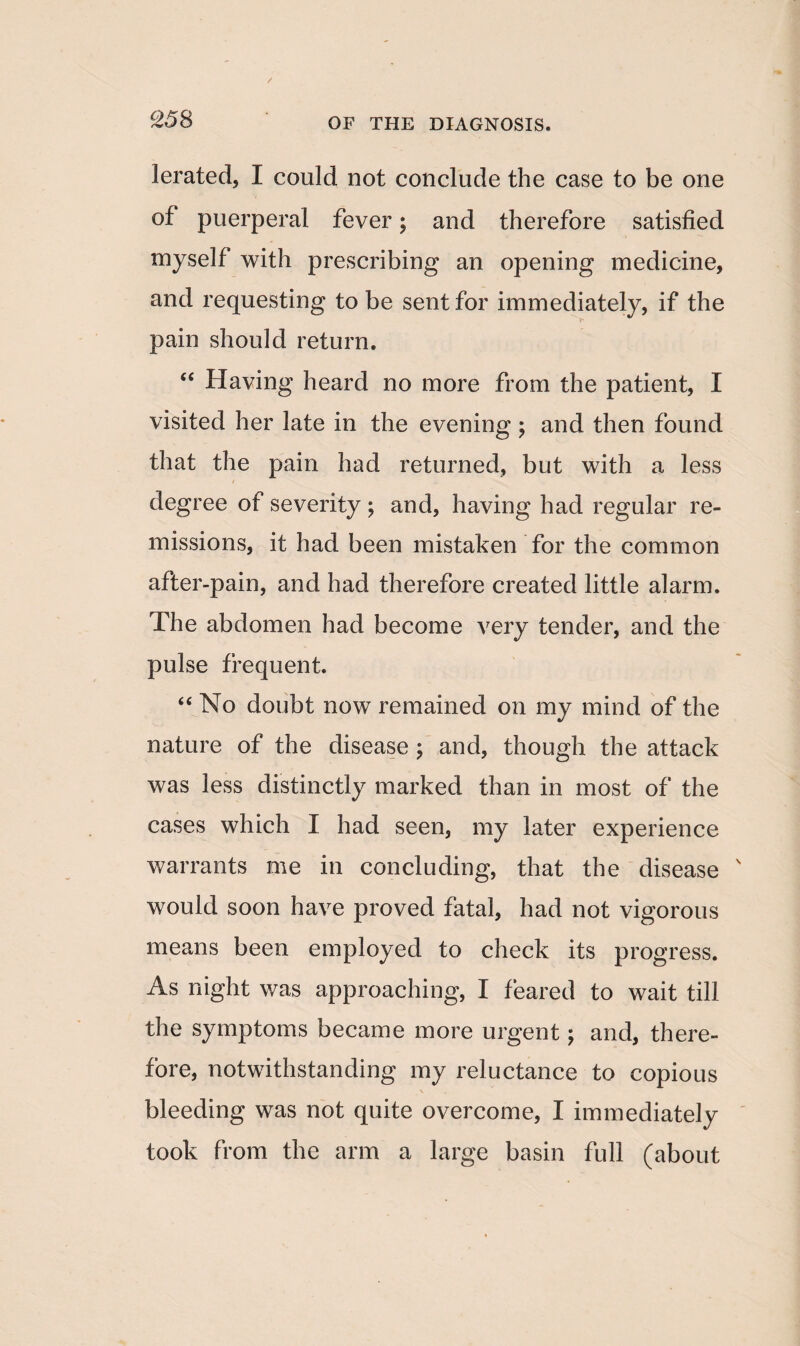 c258 lerated, I could not conclude the case to be one of puerperal fever; and therefore satisfied myself with prescribing an opening medicine, and requesting to be sent for immediately, if the pain should return. <c Having heard no more from the patient, I visited her late in the evening; and then found that the pain had returned, but with a less degree of severity; and, having had regular re¬ missions, it had been mistaken for the common after-pain, and had therefore created little alarm. The abdomen had become very tender, and the pulse frequent. “ No doubt now remained on my mind of the nature of the disease ; and, though the attack was less distinctly marked than in most of the cases which I had seen, my later experience warrants me in concluding, that the disease would soon have proved fatal, had not vigorous means been employed to check its progress. As night was approaching, I feared to wait till the symptoms became more urgent; and, there¬ fore, notwithstanding my reluctance to copious bleeding was not quite overcome, I immediately took from the arm a large basin full (about