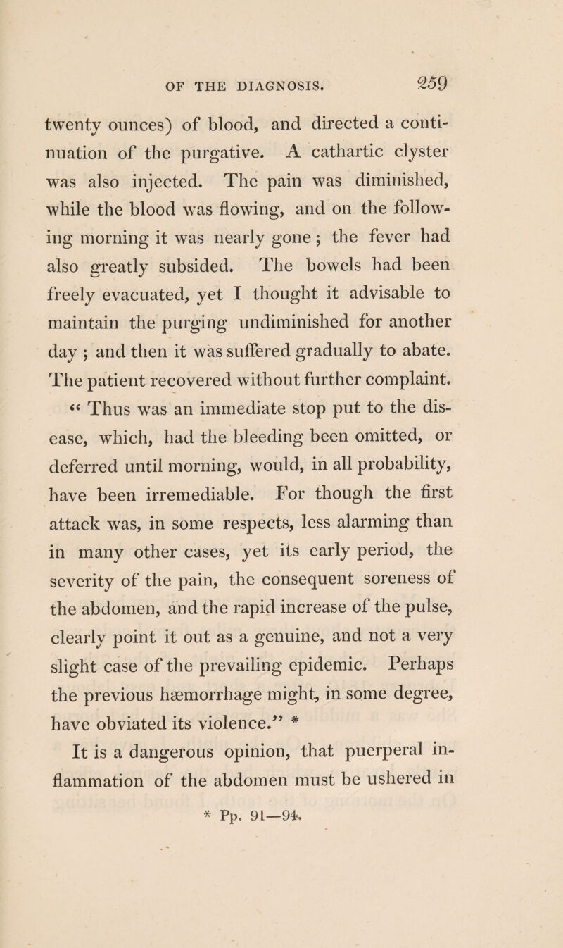 twenty ounces) of blood, and directed a conti¬ nuation of the purgative. A cathartic clyster was also injected. The pain was diminished, while the blood was flowing, and on the follow¬ ing morning it was nearly gone ; the fever had also greatly subsided. The bowels had been freely evacuated, yet I thought it advisable to maintain the purging undiminished for another day ; and then it was suffered gradually to abate. The patient recovered without further complaint. “ Thus was an immediate stop put to the dis¬ ease, which, had the bleeding been omitted, or deferred until morning, would, in all probability, have been irremediable. For though the first attack was, in some respects, less alarming than in many other cases, yet its early period, the severity of the pain, the consequent soreness of the abdomen, and the rapid increase of the pulse, clearly point it out as a genuine, and not a very slight case of the prevailing epidemic. Perhaps the previous haemorrhage might, in some degree, have obviated its violence.55 * It is a dangerous opinion, that puerperal in¬ flammation of the abdomen must be ushered in