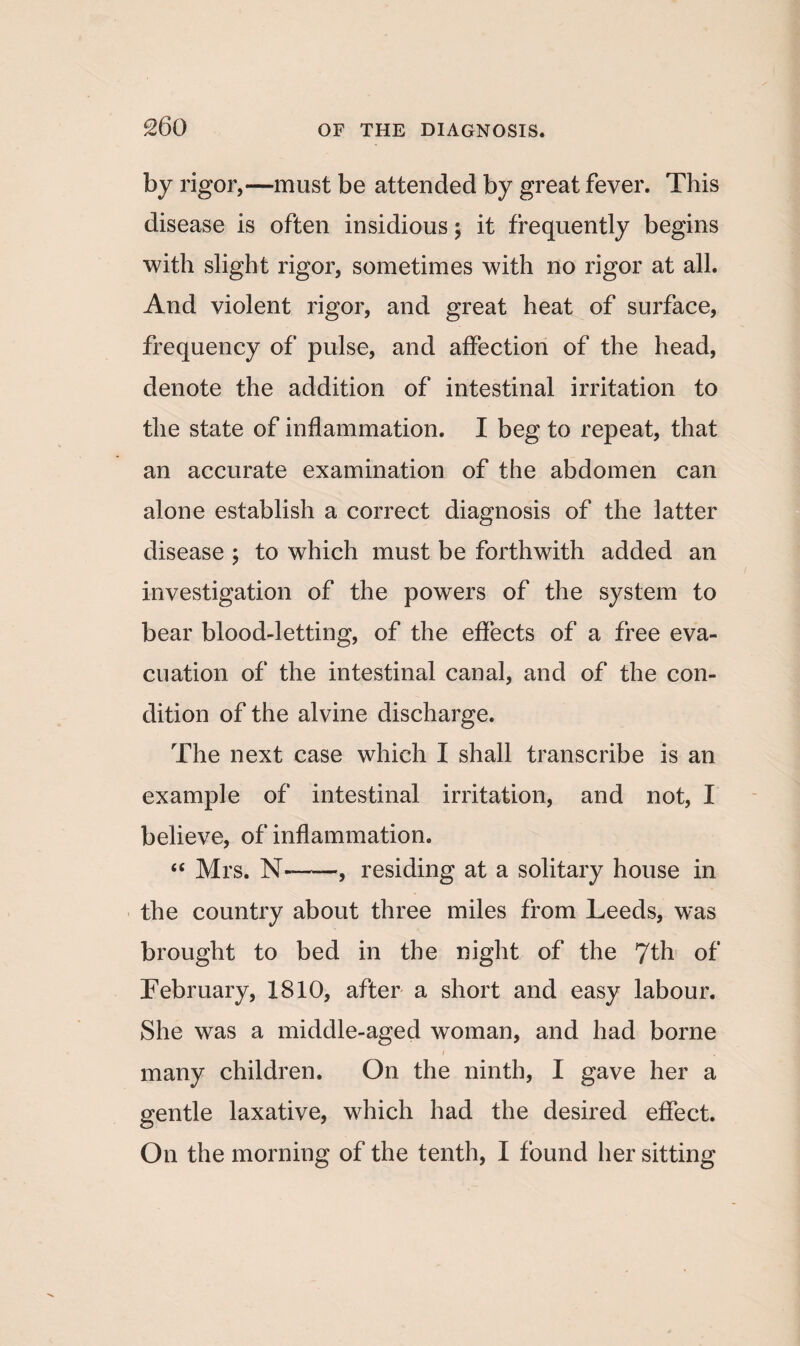 £60 by rigor,—must be attended by great fever. This disease is often insidious; it frequently begins with slight rigor, sometimes with no rigor at all. And violent rigor, and great heat of surface, frequency of pulse, and affection of the head, denote the addition of intestinal irritation to the state of inflammation. I beg to repeat, that an accurate examination of the abdomen can alone establish a correct diagnosis of the latter disease ; to which must be forthwith added an investigation of the powers of the system to bear blood-letting, of the effects of a free eva¬ cuation of the intestinal canal, and of the con¬ dition of the alvine discharge. The next case which I shall transcribe is an example of intestinal irritation, and not, I believe, of inflammation. “ Mrs. N-, residing at a solitary house in the country about three miles from Leeds, was brought to bed in the night of the 7th of February, 1810, after a short and easy labour. She was a middle-aged woman, and had borne many children. On the ninth, I gave her a gentle laxative, which had the desired effect. On the morning of the tenth, I found her sitting