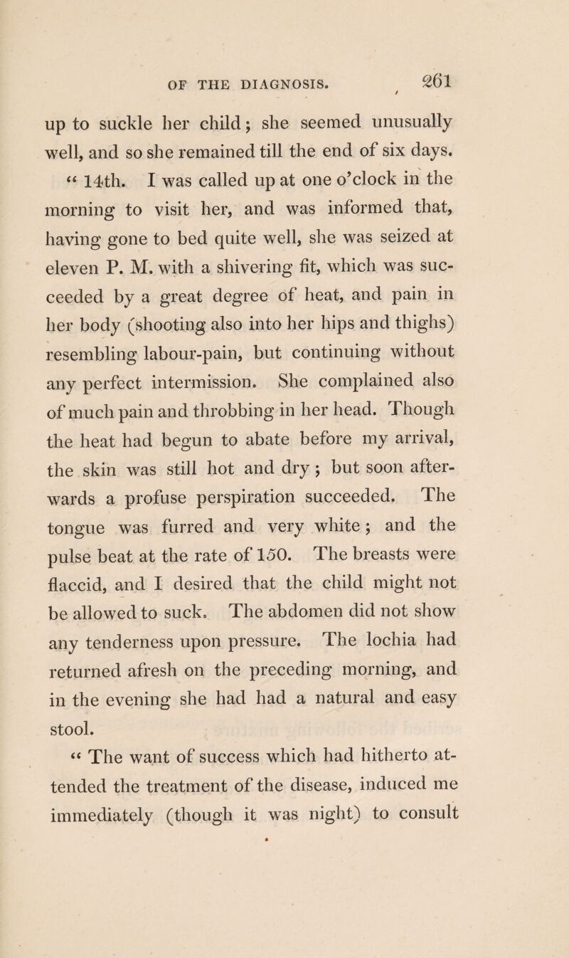 up to suckle her child; she seemed unusually well, and so she remained till the end of six days. “ 14th. I was called up at one o’clock in the morning to visit her, and was informed that, having gone to bed quite well, she was seized at eleven P. M. with a shivering fit, which was suc¬ ceeded by a great degree of heat, and pain in her body (shooting also into her hips and thighs) resembling labour-pain, but continuing without any perfect intermission. She complained also of much pain and throbbing in her head. Though the heat had begun to abate before my arrival, the skin was still hot and dry ; but soon after¬ wards a profuse perspiration succeeded. The tongue was furred and very white; and the pulse beat at the rate of 150. The breasts were flaccid, and I desired that the child might not be allowed to suck. The abdomen did not show any tenderness upon pressure. The lochia had returned afresh on the preceding morning, and in the evening she had had a natural and easy stool. “ The want of success which had hitherto at¬ tended the treatment of the disease, induced me immediately (though it wTas night) to consult