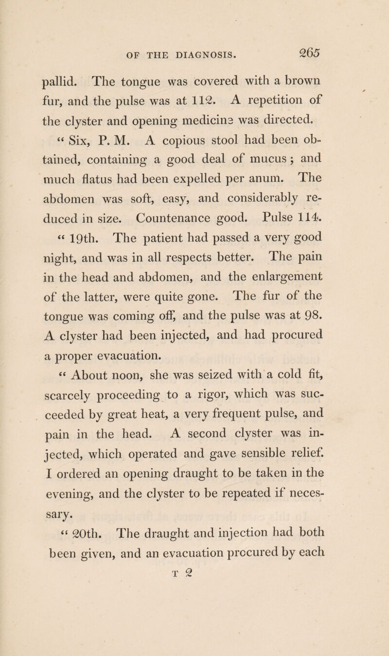 pallid. The tongue was covered with a brown fur, and the pulse was at 112. A repetition of the clyster and opening medicine was directed. “ Six, P. M. A copious stool had been ob¬ tained, containing a good deal of mucus ; and much flatus had been expelled per anum. The abdomen was soft, easy, and considerably re¬ duced in size. Countenance good. Pulse 114. “ 19th. The patient had passed a very good night, and was in all respects better. The pain in the head and abdomen, and the enlargement of the latter, were quite gone. The fur of the tongue was coming off, and the pulse was at 98. A clyster had been injected, and had procured a proper evacuation. “ About noon, she was seized with a cold fit, scarcely proceeding to a rigor, which was suc¬ ceeded by great heat, a very frequent pulse, and pain in the head. A second clyster was in¬ jected, which operated and gave sensible relief. I ordered an opening draught to be taken in the evening, and the clyster to be repeated if neces¬ sary. “ 20th. The draught and injection had both been given, and an evacuation procured by each