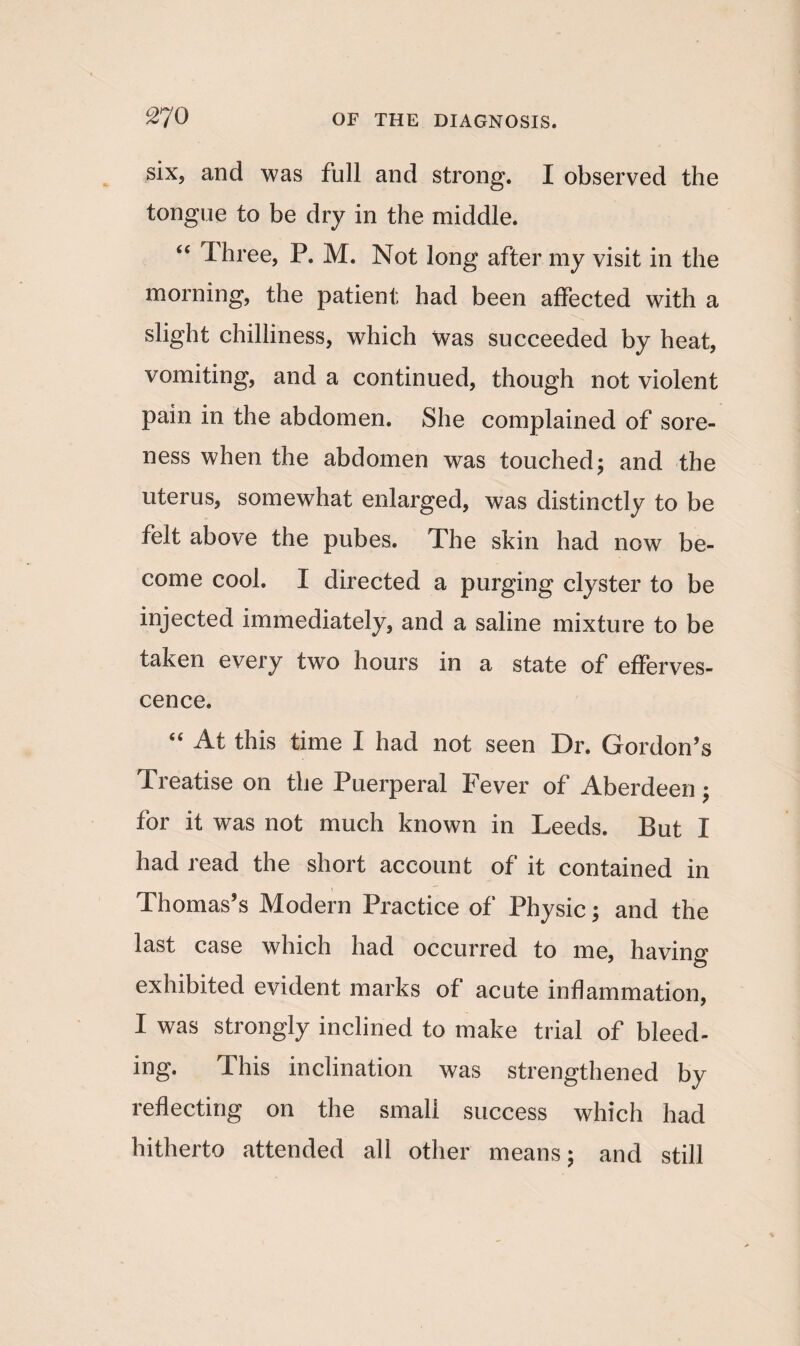 six, and was full and strong. I observed the tongue to be dry in the middle. “ Three, P. M. Not long after my visit in the morning, the patient had been affected with a slight chilliness, which was succeeded by heat, vomiting, and a continued, though not violent pain in the abdomen. She complained of sore¬ ness when the abdomen was touched; and the uterus, somewhat enlarged, was distinctly to be felt above the pubes. The skin had now be¬ come cool. I directed a purging clyster to be injected immediately, and a saline mixture to be taken every two hours in a state of efferves¬ cence. “ At this time I had not seen Dr. Gordon’s Treatise on the Puerperal Fever of Aberdeen; for it was not much known in Leeds. But I had read the short account of it contained in Thomas’s Modern Practice of Physic; and the last case which had occurred to me, having exhibited evident marks of acute inflammation, I was strongly inclined to make trial of bleed¬ ing. This inclination was strengthened by reflecting on the small success which had hitherto attended all other means; and still